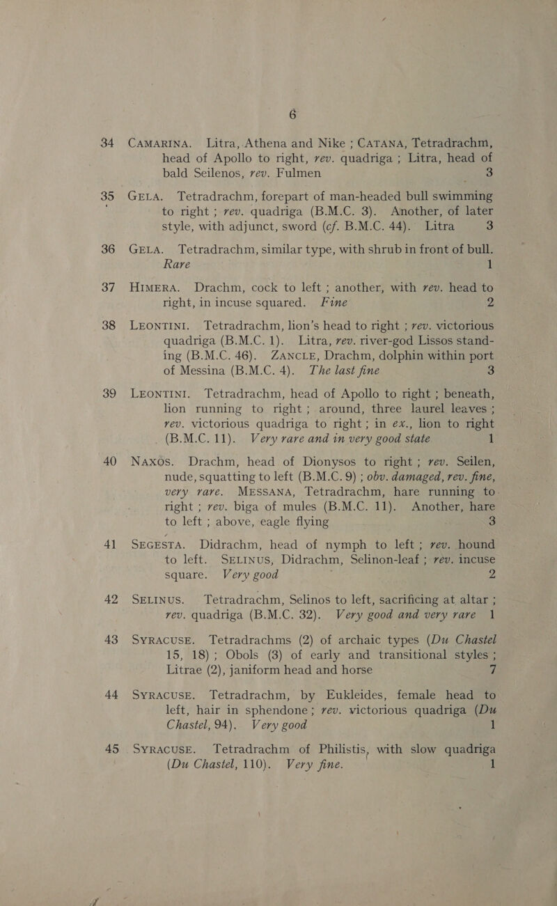 34 35 36 37 38 39 40 4] 42 43 44 45 é CAMARINA. Litra, Athena and Nike ; CATANA, Tetradrachm, head of Apollo to nght, vev. quadriga ; Litra, head of bald Seilenos, vev. Fulmen 3 GELA. Tetradrachm, forepart of man-headed bull swimming to right ; vev. quadriga (B.M.C. 3). Another, of later style, with adjunct, sword (cf. B.M.C. 44). Litra 3 GELA. Tetradrachm, similar type, with shrub in front of bull. Rare . 1 HIMERA. Drachm, cock to left ; another, with vev. head to right, in incuse squared. fine 2 LEONTINI. Tetradrachm, lion’s head to right ; vev. victorious quadriga (B.M.C. 1). Litra, vev. river-god Lissos stand- ing (B.M.C. 46). ZANcLE, Drachm, dolphin within port of Messina (B.M.C. 4). The last fine 3 LEONTINI. Tetradrachm, head of Apollo to right ; beneath, lion running to right; around, three laurel leaves ; vev. victorious quadriga to right; in ex., lion to right (B.M.C. 11). Very rare and in very good state 1 Naxos. Drachm, head of Dionysos to right; rev. Seilen, nude, squatting to left (B.M.C. 9) ; obv. damaged, rev. fine, very rare. MESSANA, Tetradrachm, hare running to. right ; vev. biga of mules (B.M.C. 11). Another, hare to left ; above, eagle flying 3 3 SEGESTA. Didrachm, head of nymph to left ; vev. hound to left. SELINUS, Didrachm, Selinon-leaf ; vev. incuse square. Very good 2 SELINUS. Tetradrachm, Selinos to left, sacrificing at altar ; vev. quadriga (B.M.C. 32). Very good and very rare | SyRACUSE. Tetradrachms (2) of archaic types (Du Chastel 15, 18); Obols (3) of early and transitional styles ; Litrae (2), janiform head and horse 7 SYRACUSE. Tetradrachm, by Eukleides, female head to left, hair in sphendone; vev. victorious quadriga (Du Chastel, 94). Very good SyRACUSE. Tetradrachm of Philistis, with slow quadriga (Du Chastel, 110). Very fine.