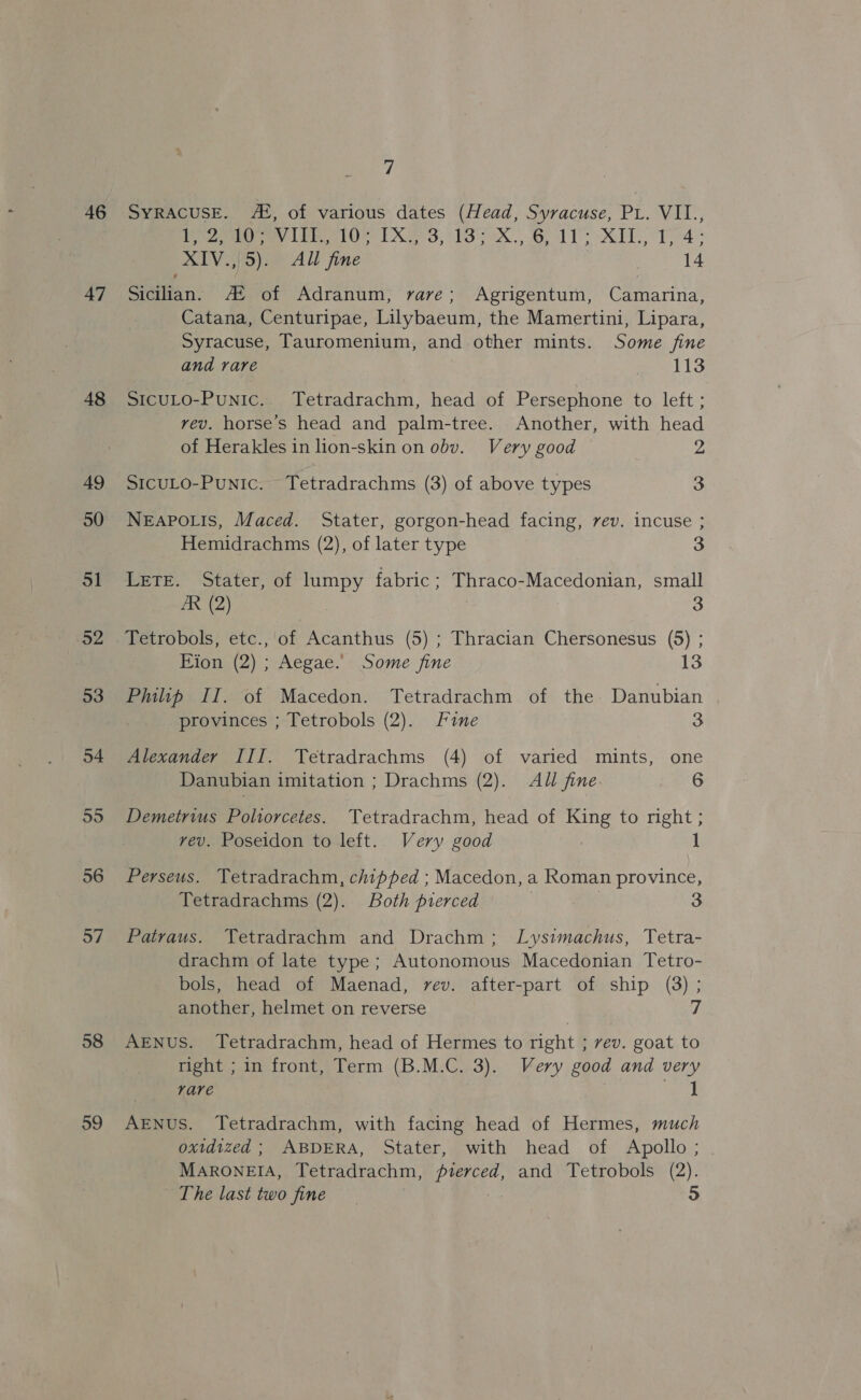 46 47 48 49 50 ol a2 53 54 59 56 57 58 59 7 SyRACUSE. 42, of various dates (Head, Syracuse, PL. Vil., Py ey Lr Oe 1X8 1S xX. BL XT XIV.,|5). All fine | 14 Sicilian. A! of Adranum, rave; Agrigentum, Camarina, Catana, Centuripae, Lilybaeum, the Mamertini, Lipara, Syracuse, Tauromenium, and other mints. Some fine and rare . 113 SIcuLO-Punic.. Tetradrachm, head of Persephone to left ; vev. horse’s head and palm-tree. Another, with head of Herakles in lion-skin on obv. Very good 2 SICULO-PuNiIc. Tetradrachms (3) of above types 3 NEAPOLIS, Maced. Stater, gorgon-head facing, rev. incuse ; Hemidrachms (2), of later type 3 Lete. Stater, of lumpy fabric; Thraco-Macedonian, small ZR (2) 3 Tetrobols, etc., of Acanthus (5) ; Thracian Chersonesus (5) ; ion (2) ; Aegae.’: Some fine 13 Philip II. of Macedon. Tetradrachm of the Danubian provinces ; Tetrobols (2). Fine 3 Alexander III. Tetradrachms (4) of varied mints, one Danubian imitation ; Drachms (2). All fine. 6 Demetrius Poliorcetes. Tetradrachm, head of ping to right ; vev. Poseidon to left. Very good 1 Perseus. Yetradrachm, chipped ; Macedon, a Roman province, Tetradrachms (2). Both pierced 3 Patraus. Tetradrachm and Drachm; Lysimachus, Tetra- drachm of late type; Autonomous Macedonian Tetro- bols, head of Maenad, rev. after-part of ship (3) ; another, helmet on reverse 7 AENuS. Tetradrachm, head of Hermes to right ; vev. goat to right ; in front, Term (B.M.C. 3). Very good and very rare uk AENuS. Tetradrachm, with facing head of Hermes, much oxidized ; ABDERA, Stater, with head of Apollo; MARONEIA, Tetradrachm, pert. and Tetrobols (2).