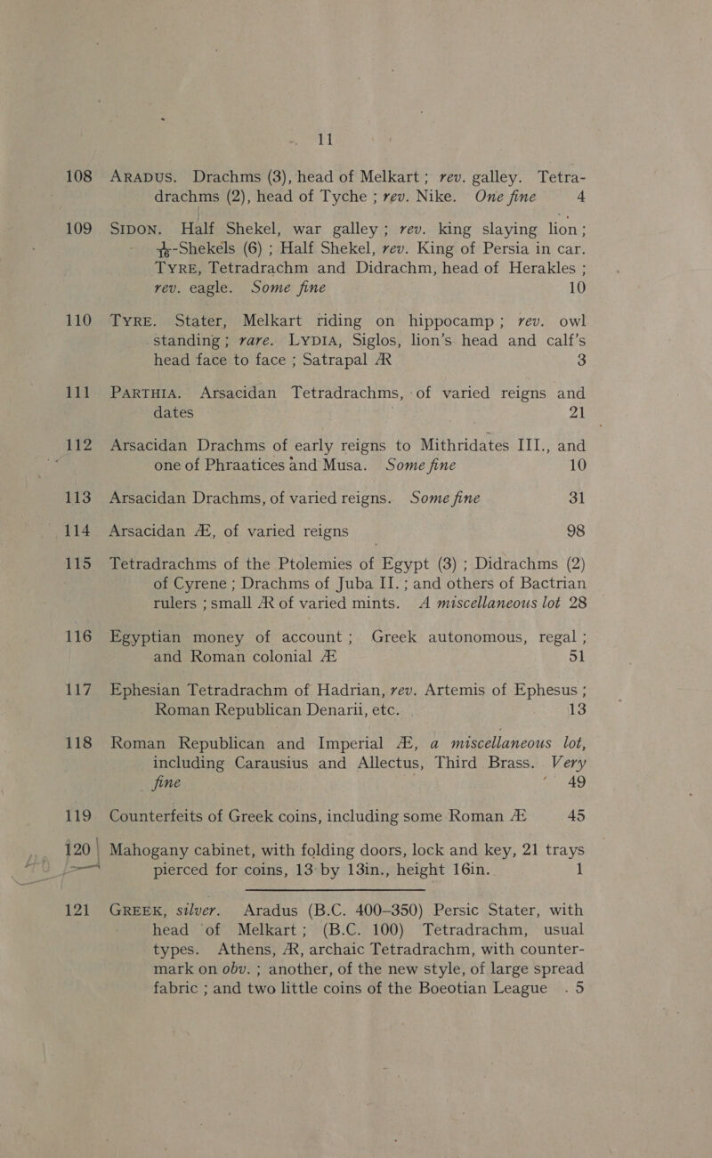 109 110 111 112 113 414 115 116 117 118 119 121 11 drachms (2), head of Tyche ; rev. Nike. One fine 4 SIDON. Half Shekel, war galley; rev. king slaying lion; qs-Shekels (6) ; Half Shekel, rev. King of Persia in car. Tyre, Tetradrachm and Didrachm, head of Herakles ; vev. eagle. Some fine 10 TyRE. Stater, Melkart riding on hippocamp; rev. owl .standing; rare. LyptA, Siglos, lion’s. head and calf’s head face to face ; Satrapal AX 3 PaRTHIA. Arsacidan Tetradrachms, of varied reigns and dates : 21 Arsacidan Drachms of early reigns to Mithridates III., and one of Phraatices and Musa. Some fine 10 Arsacidan Drachms, of varied reigns. Some fine 31 Arsacidan AL, of varied reigns 98 Tetradrachms of the Ptolemies of Egypt (3) ; Didrachms (2) of Cyrene ; Drachms of Juba II. ; and others of Bactrian rulers ;small AR of varied mints. <A miscellaneous lot 28 Egyptian money of account; Greek autonomous, regal ; and Roman colonial At 51 Ephesian Tetradrachm of Hadrian, vev. Artemis of Ephesus ; Roman Republican Denarii, etc. | 13 Roman Republican and Imperial A‘, a miscellaneous lot, including Carausius and Allectus, Third Brass. Very fine | i 49 Counterfeits of Greek coins, including some Roman At 45 Mahogany cabinet, with folding doors, lock and key, 21 trays pierced for coins, 13° by 13in., height 16in. 1 GREEK, silver. Aradus (B.C. 400-350) Persic Stater, with head ‘of Melkart; (B.C. 100) Tetradrachm, usual types. Athens, A, archaic Tetradrachm, with counter- mark on obv. ; another, of the new style, of large spread fabric ; and two little coins of the Boeotian League . 5