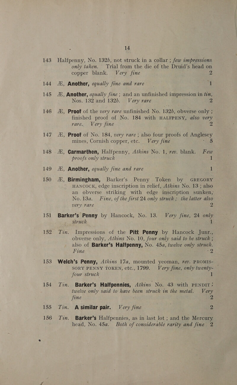 143 144 145 146 147 148 149 150 151 152 153 154 155 156 14 Halfpenny, No. 1320, not struck in a collar ; few Lmpressions only taken. Trial from the die of the Druid’s head on copper blank. Very fine 2 ZZ, Another, equally fine and rare ‘J ZE, Another, equally fine ; and an unfinished impression in tin, Nos. 132 and 1326. Very rare 2 ZE, Proof of the very rare unfinished No. 1320, obverse only ; finished proof of No. 184 with HALFPENY, also very vave.. Very fine Z AZ, Proof of No. 184, very rare ; also four proofs of as mines, Cornish copper, ete. Very fine 5 /E, Carmarthen, Halfpenny, Atkins No. 1, vev. blank. Few proofs only struck . 1 7E, Another, equally fine and rare 1 /E, Birmingham, Barker’s Penny Token by GREGORY HANCOCK, edge inscription in relief, Athins No. 13 ; also an obverse striking with edge inscription sunken, No. 13a. Fine, of the first 24 only struck ; the latter also very rare 2 Barker’s Penny by Hancock, No. 13. Very fine, 24 only struck 1 Lin. Impressions of the Pitt Penny by Hancock Junr., obverse only, Atkins No. 10, four only sard to be struck ; also of Barker’s Halfpenny, No. 45a, twelve only struck. Fine be Welch’s Penny, Azkins 17a, mounted yeoman, vev. PROMIS- — SORY PENNY TOKEN, etc., 1799. Very fine, only twenty- four struck Tin. Barker’s Halfpennies, Atkins No. 43 with PENDIT; twelve only said to have been struck in the metal. Very fine Tin. A Similar pair. Very fine 2 Ivun. Barker’s Halfpennies, as in last lot ; and the Mercury head, No. 45a. Both of considerable rarity and fine 2