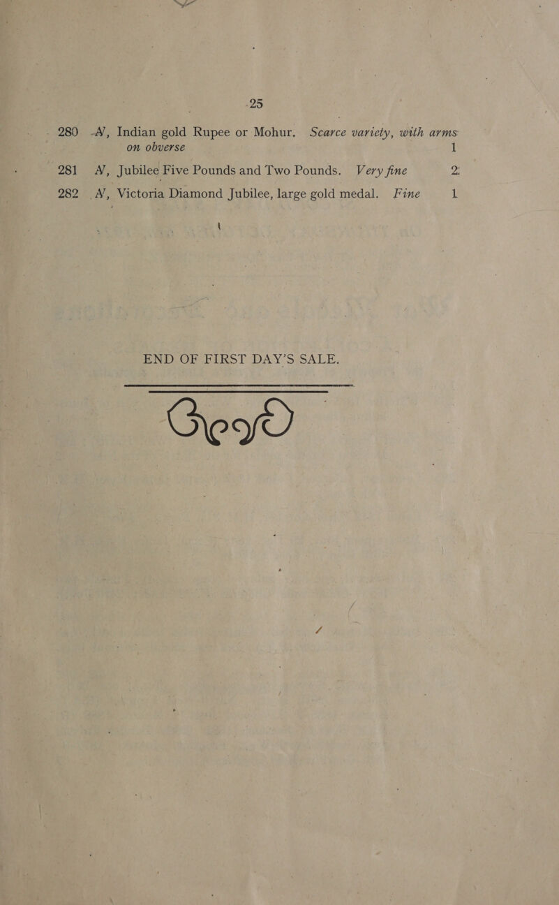 - 280 -A/, Indian gold Rupee or Mohur. Scarce variety, with arms: | on obverse 1 281 <A, Jubilee Five Pounds and Two Pounds. Very fine 2: 282 A, Victoria Diamond Jubilee, large gold medal. Fine 1 \ BNI OR EIRST DAY'S SALE,