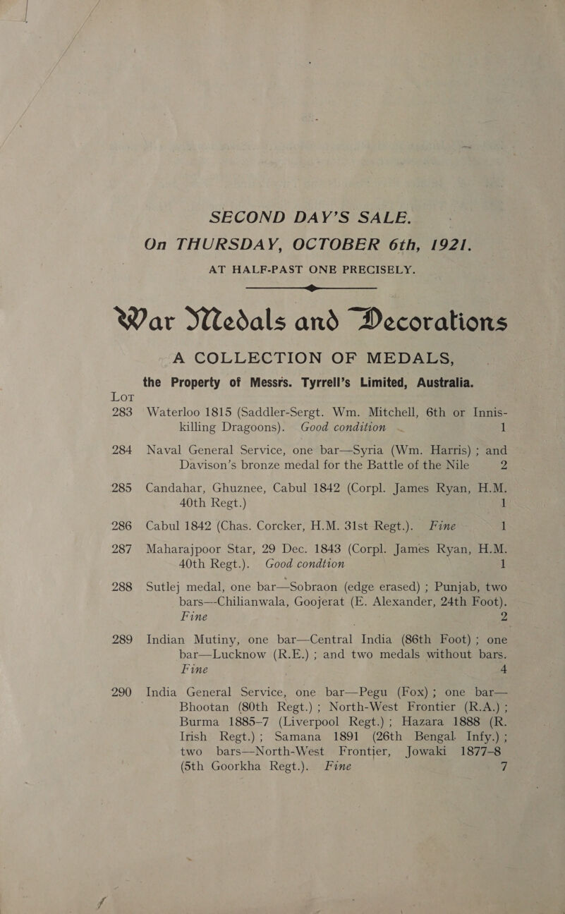 SECOND DAY’S SALE. On THURSDAY, OCTOBER 6th, 1921. AT HALF-PAST ONE PRECISELY.  ie 283 284 285 286 287 288 289 290 A COLLECTION OF MEDALS, the Property of Messrs. Tyrrell’s Limited, Australia. Waterloo 1815 (Saddler-Sergt. Wm. Mitchell, 6th or Innis- killing Dragoons). Good condition . 1 Naval General Service, one bar—Syria (Wm. Harris) ; and Davison’s bronze medal for the Battle of the Nile 2 Candahar, Ghuznee, Cabul 1842 (Corpl. James Ryan, H.M. 40th Regt.) 1 Cabul 1842 (Chas. Corcker, H.M. 31st Regt.). Fine 1 Maharajpoor Star, 29 Dec. 1843 (Corpl. James Ryan, H.M. 40th Regt.). Good condtion 1 Sutle} medal, one bar—Sobraon (edge erased) ; Punjab, two bars—-Chilhanwala, Goojerat (KE. Alexander, 24th Foot). Fine | 2 Indian Mutiny, one bar—Central India (86th Foot) ; one bar—Lucknow (R.E.) ; and two medals without bars. Fine . 4 India General Service, one bar—Pegu (Fox); one bar— Bhootan (80th Regt.) ; North-West Frontier (R.A.) ; Burma 1885-7 (Liverpool Regt.) ; Hazara 1888 (R. Irish Regt.); Samana 1891 (26th Bengal. Infy.) ; two bars—North-West Frontier, Jowaki 1877-8