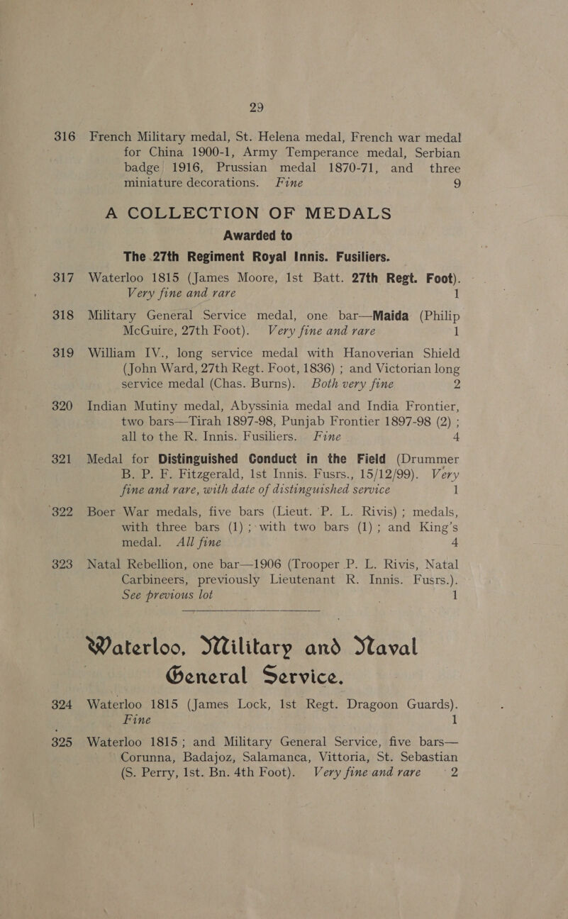316 317 318 319 320 321 22 323 324 325 29 French Military medal, St. Helena medal, French war medal for China 1900-1, Army Temperance medal, Serbian badge 1916, Prussian medal 1870-71, and _ three miniature decorations. Fine 9 A COLLECTION OF MEDALS Awarded to The .27th Regiment Royal Innis. Fusiliers. Waterloo 1815 (James Moore, Ist Batt. 27th Regt. Foot). Very fine and rare 1 Military General Service medal, one bar—Maida (Philip McGuire, 27th Foot). Very fine and rare 1 William IV., long service medal with Hanoverian Shield (John Ward, 27th Regt. Foot, 1836) ; and Victorian long service medal (Chas. Burns). Both very fine 2 Indian Mutiny medal, Abyssinia medal and India Frontier, two bars—Tirah 1897-98, Punjab Frontier 1897-98 (2) ; all to the R. Innis. Fusiliers. Fine “ Medal for Distinguished Conduct in the Field (Drummer B. P. F. Fitzgerald, 1st Innis. Fusrs., 15/12/99). Very fine and rare, with date of distinguished service 1 Boer War medals, five bars (Lieut. P. L. Rivis) ; medals, with three bars (1) ;: with two bars (1); and King’s medal. All fine 4 Natal Rebellion, one bar—1906 (Trooper P. L. Rivis, Natal Carbineers, previously Lieutenant R. Innis. Fusrs.). See previous lot 1  Waterloo, Wilitary and Naval General Service. Waterloo 1815 (James Lock, Ist Regt. Dragoon Guards). Fine 1 Waterloo 1815; and Military General Service, five bars— ~ Corunna, Badajoz, Salamanca, Vittoria, St. Sebastian