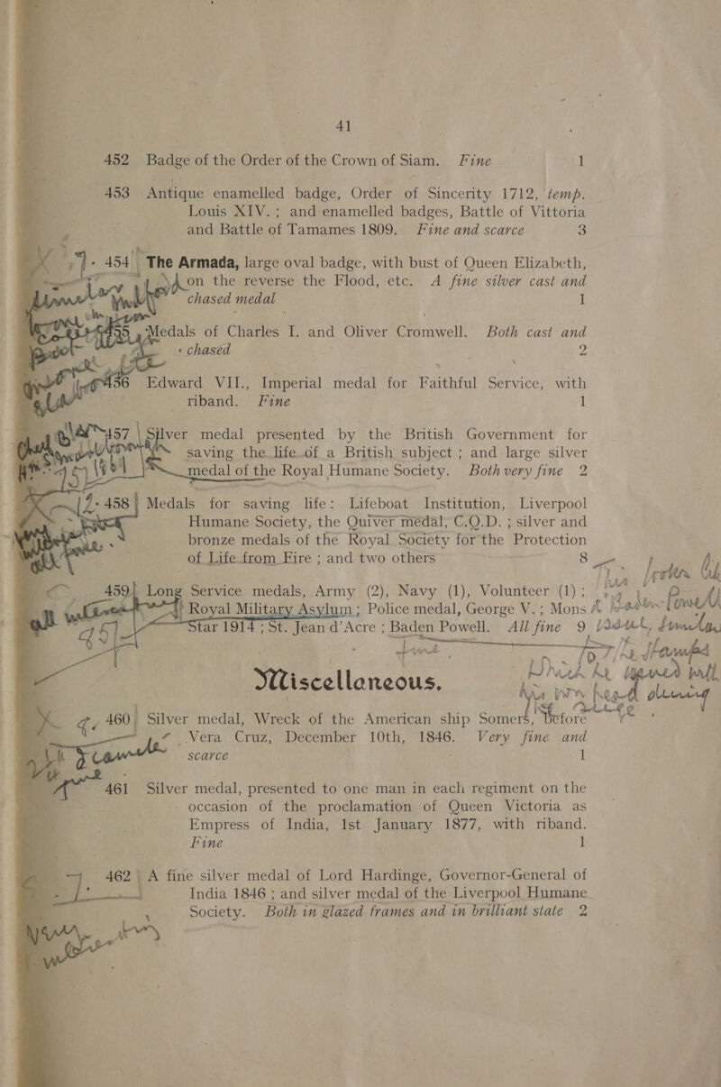 Al 452 Badge of the Order of the Crown of Siam. Fine td ; 453 Antique enamelled badge, Order of Sincerity 1712, temp. . a Louis XIV.; and enamelled badges, Battle of Vittoria _ | and Battle of Tamames 1809. Fine and scarce 3    « 454) “The Armada, large oval badge, with bust of Queen Elizabeth,        ees av nf Aon thestoverse.tne Flood) 7étc; A fine silver cast and | web chased medal 1 ay fe ote gree of Cates 13 and Oliver Carmel! Both cast and Ak : chased | 2  A 36 Edward VIL, Imperial Ped ate Uthin) Gerace) rwith 7 4 wr riband. Fine 1      ete Silver medal presented by. the British Government for Vang wrt saving the life.of a British subject ; and large silver i ae of ee Royal, Humane Society. Bothvery fine 2 V2 458 | Medals es saving life: Lifeboat Institution, Liverpool AW Humane Society, the Quiver médal, C.Q.D. ; silver and bronze medals of the Royal Society for the Protection of Lite. from Fire ; and two others 8 haa |ecter Oy ~ Service medals, Army (2), Navy (1), Volunteer (1); , £ {j ) Royal Military As um; Police medal, George V.; Mons “© © da Pls Star 1914 ; St. Jean d’Acre ; Baden Powell. All fine 9 Yas. te iw fe Miscellaneous. Wh he ty Ma YW pies 0 mam ie 460 Silver medal, Wreck of the American ship sa ahs Vera Cruz, December 10th, 1846. Very fine and i 1 SCAYCE     461 Silver medal, presented to one man in each regiment on the occasion of the proclamation of Queen Victoria as Empress of India, Ist January 1877, with riband. Fine 1 462 A fine silver medal of Lord Hardinge, Governor-General of India 1846 ; and silver medal of the Liverpool Humane Society. Both in glazed frames and in brilliant state 2