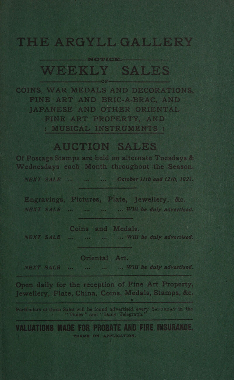 ¥  a THE ARGYLL GALLE} ER WEEKLY ‘SALES ie COINS, WAR MEDALS AND DECORATIONS, a FINE ART AND BRIC-A-BRAC, AND | cay abana AND OTHER ORIENTAL FINE ART PROPERTY, AND ue MUSICAL INSTRUMENTS +     | NEX Tr SALE ws hoe oS we | October ith and 12 21H, 1941. |  Bogravings, Pictures, Plate, y Ratiiery.: eee | NEX T waee a oo | Will be duly advertised |  Wes, ee . Coins. and ‘Medals. ale : PP NBN TE SALB cs ee . Will he cog advertised.  AO Ge HD Oriental Att. ey oa NEXT SALE ~ oes ees Wit | he duly advertised.  d ‘ Open aety ee the reception ‘of Fine. Art Pen : : ‘ balck da Plate, Cine Coins, Pedals. eure &amp;o,  ie Particulars of these alas will be found adverteed every SaroRDay in the se eR aa ‘Times Ks and “Daily Telegraph.” ne  Settee ans | TERMS ON APPLICATION. : mM tae 