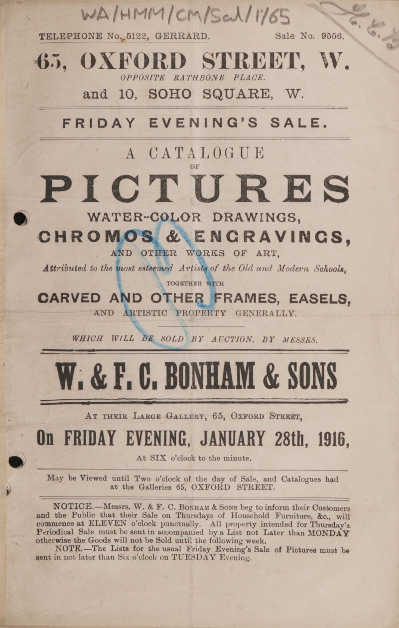 WA IHMIM /emiSeA/ 1765 SOS \ 4 TELEPHONE No,,5122, GERRARD. Sale No. 9556, mt, 65, OXFORD STREET, W. OPPOSITE RATHBONE PLACE. and 10, SOHO SQUARE, W. PRIDAY EVENING’ Ss SALE.        ’ Speed AND OTHEE RAMES, EASELS, AND TISTIC PROPERTY GENERALLY.  ; aa WHICH AS SOLD BY AUCTION, BY MESSRS, W: &amp; F.C, BONHAM &amp; SONS. AT THEIR LarGe Gatuury, 65, OxForD STREET, On FRIDAY EVENING, JANUARY 28th, 1916, At SIX o’clock to the minute.      May be Viewed until Two o’clock of the day of Sale, and Catalogues had at the Galleries 65, OXFORD STREET.   NOTICE.—Mesers. W. &amp; F. C. Bonuam &amp; Sons ee to inform their Customers and the Public that their Sale on Thursdays of Household Furniture, &amp;c., will commence at ELEVEN o’clock punctually. All property intended for Thursday’ 3 Periodical Sale must be sent in accompanied bya List not Later than MONDAY otherwise the Goods will not be Sold until the following week. NOTE.—The Lists for the usual Friday Evening’s Sale of Pictures must be sent in not later than Six o’clock on TUESDAY Evening. 