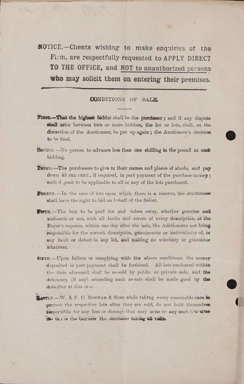 NOTICE.—Chents wishing to make enquiries of tne Fivm, are respectfully requested to APPLY DIRECT TO THE OFFICE, and NOT to unauthorized persons who may solicit them on entering their premises. SS RS SSNS SS? CONDITIONS OF SALE  Fiest.—That the highest bidder shall be the purchaser; and if any dispute ehall arise between two or more bidders, the Jot or lots, shall, at the discretion of the Auctioneer, be put up again; the Auctioneer’s decision to be final. Sgconp. --No person to advance less than one shilling in the pound at eacs bidding. ®aep.—-The purchasers to give in their names and places of abode, and pay down 25 PEs cENT., if required, in part payment of the purchase-money ; such d posit to be applicable to all or any of the lots purchased. @ovstH.—In the case of lots upon which there is a reserve, the Auctioneer shall have the right to bid on behalf of the Selier. Wewrs.—The lots to be paid for and taken away, whether genuine and authentic or not, with all faults and errors of every description, at the Buyer’s expense, within one day after the sale, the Auctioneers not being gesponsible for the correct description, genuineness or authenticity of, or any fault or defect in any Ict, and making no warranty or guarantee whatever. $zxtH.—Upon failure of complying with the above conditions, the money deposited in part payment shall be forfeited. All lots uncleared within. the time aforesaid, shal! be re-sold by public or private sale, and the deticiency (if any) attending such re-sale shall be made good by the defaaiter at this sa-e. acti. —W. &amp; I’, C. Bonnam &amp; Sons while taking every reasonable care 0 pretect the respective lots after they are sold, do not hold themselves: eesporsibie for any loss or damage that may arise te any such (te after ‘des tou or the hantmer the vurchaser taking all riske.