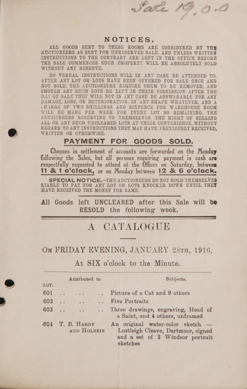 Cal i ey 5; em a fbn SG i # t ai é cal é NOTICES. ALL GOODS SENT TO THESE ROOMS ARE CONSIDERED BY THE AUCTIONEERS AS SENT FOR UNRESERVED SALE, AND UNLESS WRITTEN INSTRUCTIONS TO THE CONTRARY ARE LEFT IN THE OFFICE BEFORE THE SALE COMMENCES SUCH PROPERTY WILL BE ABSOLUTELY SOLD WITHOUT ANY RESERVE, NO VERBAL INSTRUCTIONS WILL IN ANY CASE BE ATTENDED TO. AFTER ANY LOT OR LOTS HAVE BEEN OFFERED FOR SALE ONCE AND NOT SOLD, THE AUCTIONEERS REQUIRE THEM TO BE REMOVED, AND SHOULD ANY SUCH LOTS BE LEFT IN THEIR POSSESSION AFTER THE DAY OF SALE THEY WILL NOT IN ANY CASE BE ANSWERABLE FOR ANY DAMAGE, LOSS, OR DETERIORATION, IN ANY SHAPE WHATEVER, AND A CHARGE OF TWO SHILLINGS AND SIXPENCE FOR WAREHOUSE ROOM WILL BE MADE PER WEEK FOR EVERY LOT SO REMAINING, THE AUCTIONEERS RESERVING TO THEMSELVES THE RIGHT OF SELLING ALL OR ANY SUCH UNCLEARED LOTS AT THEIR CONVENIENCE, WITHOUT REGARD TO ANY INSTRUCTIONS THEY MAY HAVE PREVIOUSLY RECEIVED, ‘WRITTEN OR OTHERWISE. PAYMENT FOR GOODS SOLD. Cheques in settlement of accounts are forwarded on the Monday following the Sales, but all persons requiring payment in cash are respectfully requested to attend at the Offices on Saturday, betweem 11 &amp; 1 o’clock, or on Monday between 12 &amp; 6 O'clock. SPECIAL NOTICE.—THE AUCTIONEERS DO NOT HOLD THEMSELVES LIABLE TO PAY FOR ANY LOT OR LOTS KNOCKED DOWN UNTIL THEY HAVE RECEIVED THE MONEY FOR SAME. All Goods left UNCLEARED after this Sale will be RESOLD the following week. A CATALOGUE On FRIDAY EVENING, JANUARY 281Tn, 1916, At SIX o'clock to the Minute.    Attributed to Subjects, LOT. iC aie ay .. Picture of a Cat and 9 others GO? . .. se .. Five Portraits i ee  .. Three drawings, engraving, Head of a Saint, and 4 others, unframed 6014 T. B. Harpy An original water-color sketch — AND HOLBEIN Lustleigh Cleave, Dartmoor, signed and a set of 3 Windsor portrait sketches