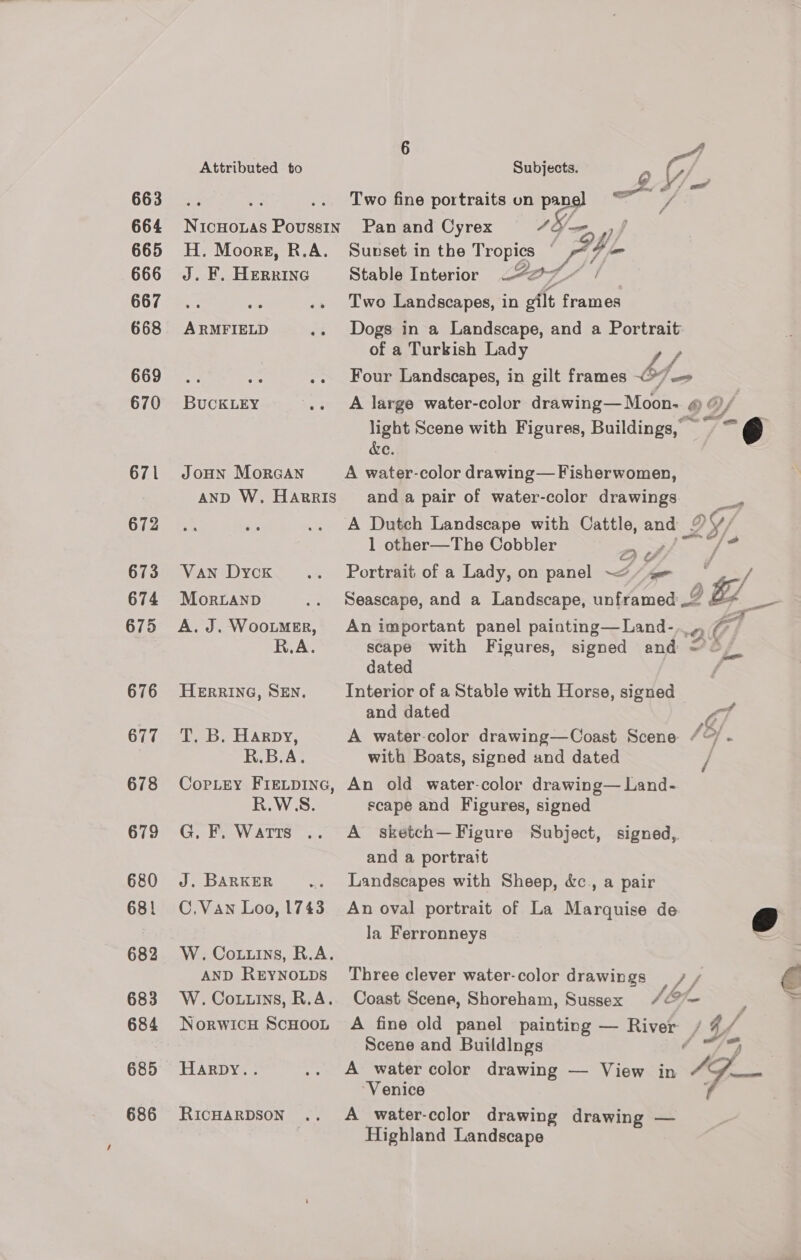 663 664 665 666 667 668 669 670 672 673 674 675 676 677 678 679 680 681 682 683 684 685 686 Attributed to NicHoLas Poussin H. Moors, R.A. J. F. Herring ARMFIELD BUCKLEY JOHN MorGAN AND W. Harris Van Dyck MorLAND A. J. WooLMER, R.A. HERRING, SEN. T. B. Harpy, R.B.A. CopLrEy FIELDING, R.WSS. G. F. Watts J. BARKER C.Vawn Loo, 1743 W. Cotuins, R.A. AND REYNOLDS W. Cotuins, R.A. NorwicH ScHOOL Harpy.. RICHARDSON .. Subjects. Q . agp Of Two fine portraits on uy ie Pan and Cyrex Sunset in the Ti ae | yp Stable Interior — 27 Two Landscapes, in oft | Ses. Dogs in a Landscape, and a Portrait of a Turkish Lady / bf Four Landscapes, in gilt frames &lt;&gt; A large water-color drawing—Moon- @ “/ light Scene with Figures, Buildings,  ~@ &amp;e. and a pair of water-color drawings de A Dutch Landscape with Cattle, and LY 1 other—The Cobbler A Yh ~ Portrait of a Lady, on panel ~~“ An important panel painting—Land-.. » G7) scape with Figures, signed and =o. dated Interior of a Stable with Horse, signed and dated wh A water-color drawing—Coast Scene / - with Boats, signed and dated | An old water-color drawing— Land- scape and Figures, signed A sketch— Figure Subject, signed, and a portrait Landscapes with Sheep, &amp;c., a pair An oval portrait of La Marquise de &amp; la Ferronneys Three clever water-color drawings Coast Scene, Shoreham, Sussex /&amp;~ : A fine old panel painting — River 1 YG f. Scene and Buildings Fo A water color drawing — View in aa so “Venice : A water-color drawing drawing — Highland Landscape