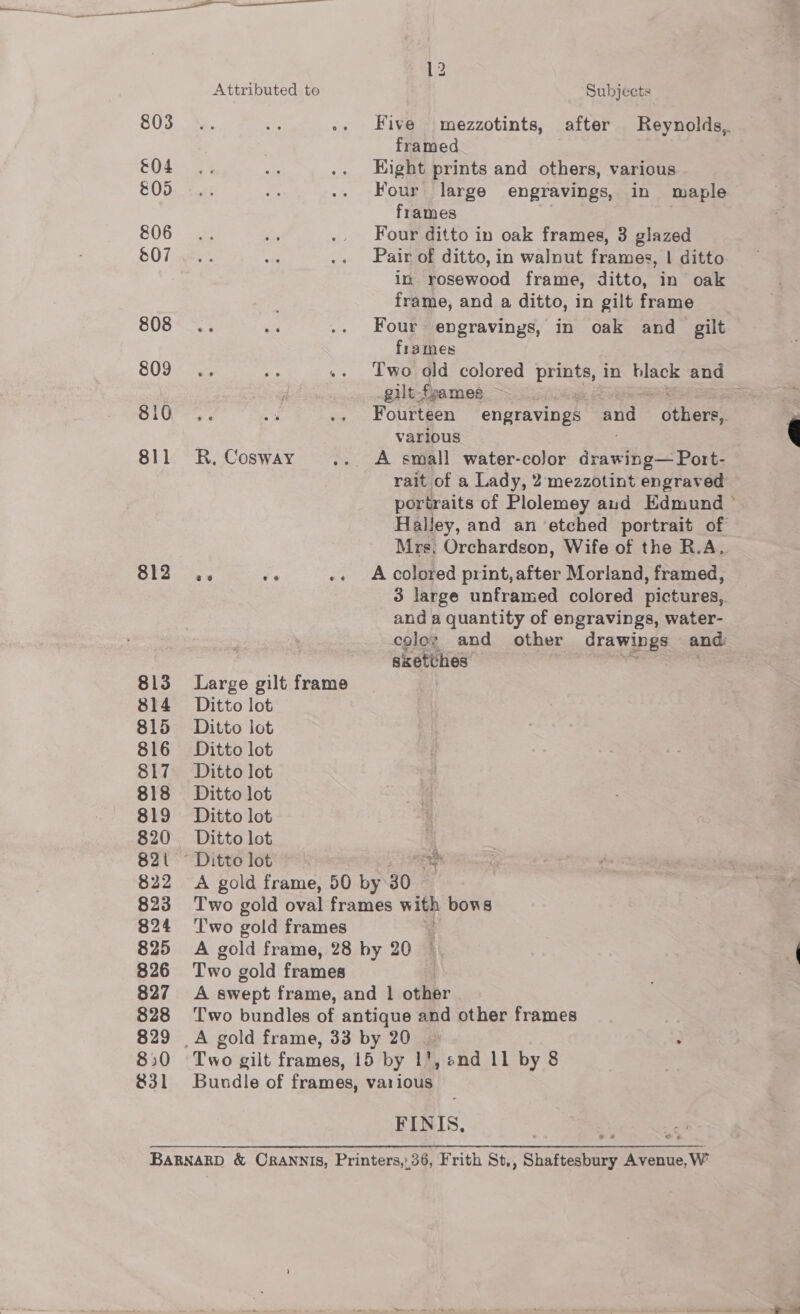 &amp;04 &amp;00 806 808 809 810 811 812 813 814 815 816 817 818 819 820 821 822 823 824 825 826 827 828 829 850 831 Attributed to R, Cosway Large gilt frame Ditto lot Ditto lot Ditto lot Ditto lot Ditto lot Ditto lot Ditto lot Subjects framed Kight prints and others, various Four large engravings, in maple frames Four ditto in oak frames, 3 glazed Pair of ditto, in walnut frames, | ditto in rosewood frame, ditto, in oak frame, and a ditto, in gilt frame Four engravings, in oak and gilt frames Two old colored prints, in black and gilt-frames ~~ = Fourteen engravings and  dthere various A small water-color ipswthee spore rait of a Lady, 2mezzotint engraved portraits of Plolemey aud Edmund ° Halley, and an etched portrait of Mrs; Orchardson, Wife of the R.A. A colored print,after Morland, framed, 3 large unframed colored pictures, and a quantity of engravings, water- color and other drawings and sketvhes saci . “xh ‘ea 4 Two gold frames Two gold frames FINIS,