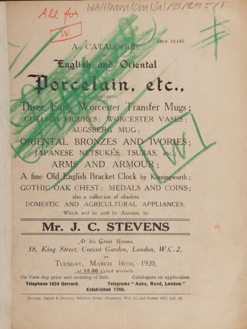   | Ructheyf MUG? 4 BROWZES AND” NETSUKES, TSUR ARMS” AND ARMOU! A fine Old J Pr lish Bracket Clock by Kigning' GOTHIG#OAK CHEST; MEDALS AND COINS; also a collection of obsolete a - DOMESTIC AND: AGRICULTURAL APPLIANCES, “Which wiif be sold by Auction, by Mr. J. C. STEVENS      : JAPANESE    bs De Se oa Alt his Great ‘Rooms, 36, King Steel, Covent Garden, London, W.C. 2; on Tuespay, Marcu ({6tTu, - 1920, at 12.30 o'clock precisely. On View day prior and morning of Sale. Catalogues on application. - Telephone 1824 Gerrard. Telegrams ‘“ Auks, Rand, pontan = Established 1760. Rippie, Smita &amp; Durrus, Windsor House Kingsway W.C.2; and Forest Hill, S.E, 23 ee eRe, es ak si . ae    