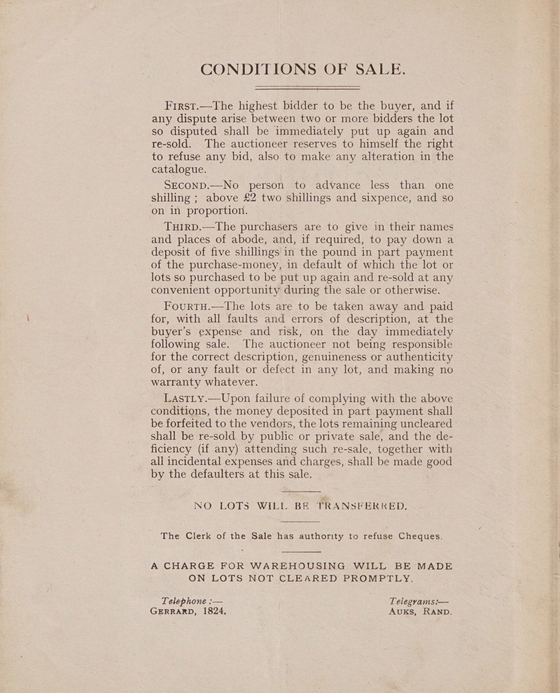 CONDITIONS OF SALE. First.—The highest bidder to be the buyer, and if any dispute arise between two or more bidders the lot so disputed shall be immediately put up again and re-sold. The auctioneer reserves to himself the right to refuse any bid, also to make any alteration in the catalogue. SECOND.—No person to advance less than one shilling ; above £2 two shillings and sixpence, and so on in proportion. TuirD.—The purchasers are to give in their names and places of abode, and, if required, to pay down a deposit of five shillings in the pound in part payment of the purchase-money, in default of which the lot or lots so purchased to be put up again and re-sold at any convenient opportunity during the sale or otherwise. FourtH.—the lots are to be taken away and paid for, with all faults and errors of description, at the buyer’s expense and risk, on the day immediately following sale. The auctioneer not being responsible for the correct description, genuineness or authenticity of, or any fault or defect in any lot, and making no warranty whatever. LastLy.—Upon failure of complying with the above conditions, the money deposited in part payment shall be forfeited to the vendors, the lots remaining uncleared shall be re-sold by public or private sale, and the de- ficiency (if any) attending such re-sale, together with all incidental expenses and charges, shall be made good by the defaulters at this sale.  NO LOTS WILL BE TRANSFERKED.  The Clerk of the Sale has authority to refuse Cheques.  A CHARGE FOR WAREHOUSING WILL BE MADE ON LOTS NOT.CLEARED' PROMPTLY. Telephone :-— Telegrams:— GERRARD, 1824, AuKs, RAND.