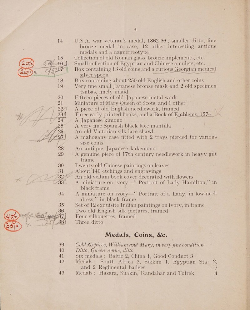   NH 5 F, Vs + EA LW va Eee 39 40) 4] 42 4 U.S.A. war veteran’s medal; 1862-66 ; smaller ditto, fine bronze medal in case, 12° other interesting antique medals and a daguerreotype Collection of old Roman glass, bronze implements, etc. Small collection of Egyptian and Chinese amulets, etc. Box containing 13 old coins and a | curious Georgian medical silver spoon eotp aes &gt; Box containing about 250 old English and other coins Very fine small Japanese bronze mask and 2 old specimen tsubas, finely inlaid Fifteen pieces of old Japanese metal work Miniature of Mary Queen of Scots, and 1 other A piece of old English needlework, framed Three early printed books, and a Book of Emblems, 1574 _ A Japanese kimono A very fine Spanish black lace mantilla An old Victorian silk lace shawl A mahogany case fitted with 2 trays pierced for various size COINS An antique Japanese kakemono A genuine piece of 17th century Rega in heavy gilt frame Twenty old Chinese paintings on leaves An old vellum book cover decorated with flowers A miniature on ivory—“ Portrait of Lady Hamilton,” in black frame A miniature on ivory—‘ Portrait of a Lady, in low-neck dress,” in_black frame Set of 12 exquisite Indian paintings on ivory, in frame Two old English silk pictures, framed Four silhouettes, framed Three ditto Medals, Coins, Nc. Gold £5 piece, William and Marvy, in very fine condition Ditto, Queen Anne, ditto Six medals: Baltic 2, China 1, Good Conduct 3 Medals: South Africa 2, Sikkim 1, Egyptian Star 2 and 2 Regimental badges 7