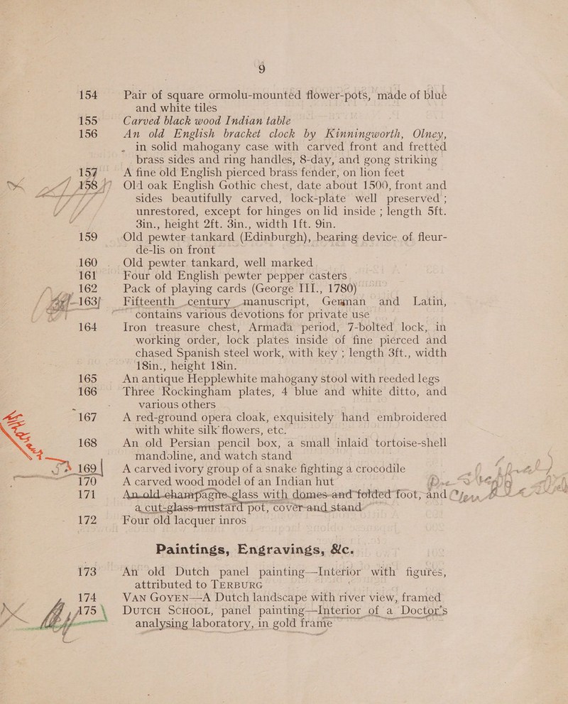 154 Pair of square ormolu-mounted flower-pots, made of blue and white tiles 155 Carved black wood Indian table 156 An old English bracket clock by K: Rise, Olney, in solid mahogany case with carved front and fretted brass sides and ring handles, 8-day, and gong striking 154 A fine old English pierced brass fender, on lion feet ; of | 1 58) Old oak English Gothic chest, date about 1500, front and cet sf Y sides beautifully carved, lock-plate well preserved ; iY ff unrestored, except for hinges on lid inside ; length 5ft. A 3in., height 2ft. 3in., width 1ft. 9in. 159 Old pewter tankard (Edinburgh), bearing device of fleur- de-lis on front | 160 . Old pewter tankard, well marked 161 Four old English pewter pepper casters hy ,162 ‘Pack of playing cards (George III., 1780) E- “ 16 63f Fifteenth century manuscript, Gemman and Latin, ~“contains various devotions for private use 164 Iron treasure chest, Armada period, 7-bolted lock, in working order, lock plates inside of fine pierced and chased Spanish steel work, with key ; length 3ft., width 18in., height 18in. | 165 An antique Hepplewhite mahogany stool with reeded legs 166 Three Rockingham plates, 4 blue and white ditto, and x - various others 167 A red-ground opera cloak, exquisitely hand embroidered with white silk flowers, etc. %, 168 An old Persian pencil box, a small inlaid tortoise- shell mandoline, and watch stand “Fh _169 | A carved ivory group of a snake fighting a crocodile 7s sence Bp A carved wood model of an Indian hut p&gt; Aan a Fee Pa p&lt; a ; pie iN a_cut-glass-nrustar 172 Four old lacquer inros pot, coverand stand Paintings, Engravings, 8c. 173 An old Dutch panel painting —Interior with figures, attributed to TERBURG 174 VAN GoYEN—A Dutch landscape with river view, framed 7, ATS \ DutcH ScHooL, panel painting—Interior of a Doctor's Le efor analysing laboratory, in gold frame oo 