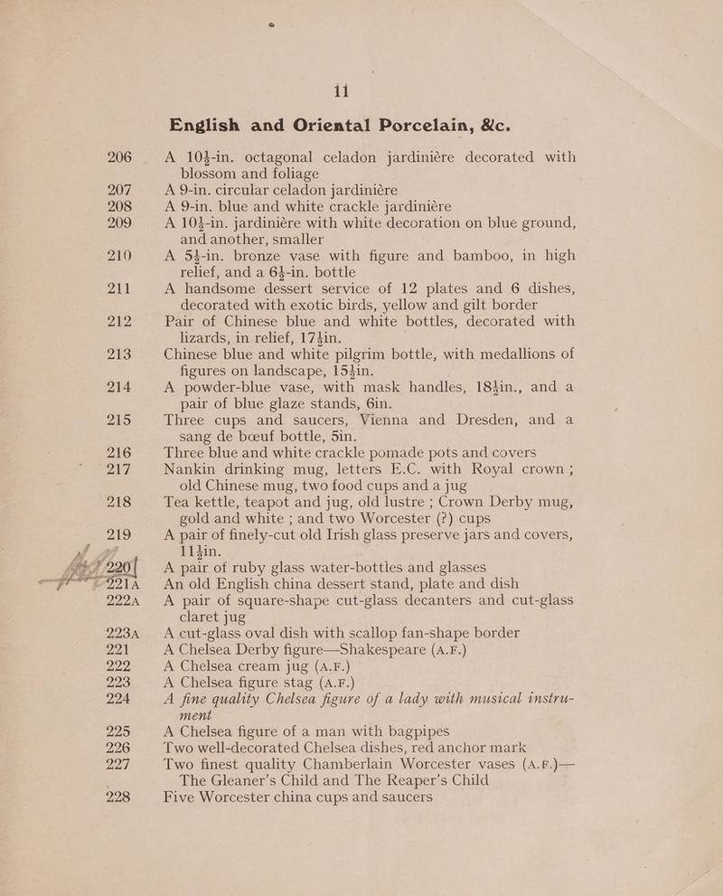 207 208 209  11 English and Oriental Porcelain, &amp;c. A 104-in. octagonal celadon jardiniére decorated with blossom and foliage A 9-in. circular celadon jardiniére A 9-in. blue and white crackle jardiniére A 10$-in. jardiniére with white decoration on blue ground, and another, smaller A 5$-in. bronze vase with figure Sad bamboo, in high relief, and a 64-in. bottle A handsome dessert service of 12 plates and 6 dishes, decorated with exotic birds, yellow and gilt border Pair of Chinese blue and white bottles, decorated with lizards, in relief, 174in. | Chinese blue and white pilgrim bottle, with medallions of figures on landscape, 154in. A powder-blue vase, with mask handles, 184in., and a pair of blue glaze stands, 6in. Three cups and saucers, Vienna and Dresden, and a sang de boeuf bottle, 5in. Three blue and white crackle pomade pots and covers Nankin drinking mug, letters E.C. with Royal crown ; old Chinese mug, two food cups and a jug Tea kettle, teapot and jug, old lustre ; Crown Derby mug, gold and white ; and two Worcester (2) cups A pair of finely- -cut old Irish glass preserve jars and covers, 114in. A pair of ruby glass water-bottles and glasses An old English china dessert stand, plate and dish A pair of square-shape cut-glass decanters and cut-glass claret jug A cut-glass oval dish with scallop fan-shape border A Chelsea Derby figure—Shakespeare (A.F.) A Chelsea cream jug (A.F.) A Chelsea figure stag (A.F.) A fine quality Chelsea figure of a lady with musical instru- ment A Chelsea figure of a man with bagpipes Two well-decorated Chelsea dishes, red anchor mark Two finest quality Chamberlain Worcester vases (A.F.)—— The Gleaner’s Child and The Reaper’s Child Five Worcester china cups and saucers