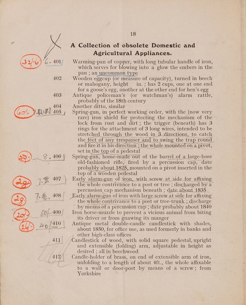 ee 1.% 407 Gof-409 | Ho o| [fi 410 | All | 402 18 Agricultural Appliances. Warming-pan of copper, with long tubular handle of iron, which serves for ae into a glow the embers in the pan ; an_uncommon t Wooden eggcup (or measure of capacity), turned in beech or mahogany, height in. ; has 2 cups, one at one end for a goose’s egg, another at ‘the other end for hen’s ege Antique policeman’s (or watchman’s) alarm rattle, probably of the 18th century ) Another ditto, similar Spring-gun, in perfect working order, with the (now very rare) iron shield for protecting the mechanism of the lock from rust and dirt; the trigger (beneath) has 3 rings for the attachment of 3 one wires, intended to be stretched through the wood in 3 directions, to catch the féet of any trespasser_and to. swing the trap round and fire it in his direction ; the whole mounted on a pivot, set in the top ofa pedestal Spring-gun, home-made out of the barrel of a large-bore old-fashioned rifle, fired by a percussion cap, date probably about 1825, mounted on a pivot inserted in the: top of a wooden pedestal Early alarm-gun of iron, with screw at side for affixing the whole contrivance to a post or tree ; discharged by a percussion cap mechanism beneath ; date about 1835 the whole contrivance to a post or tree-trunk ; discharge ' by means of a percussion cap ; date probably about 1840 Iron horse-muzzle to prevent a vicious animal from biting its driver or from gnawing its manger Antique metal double-candle candlestick with shades, about 1850, for office use, as used formerly in banks and , other high-class offices Candlestick of wood, with solid square pedestal, upright — and extensible (folding) arm, adjustable in height as desired ; all in beechwood Candle-holder of brass, on end of extensible arm of iron, unfolding to a length of about 4ft., the whole affixable to a wall or door-post by means of a screw; from Yorkshire
