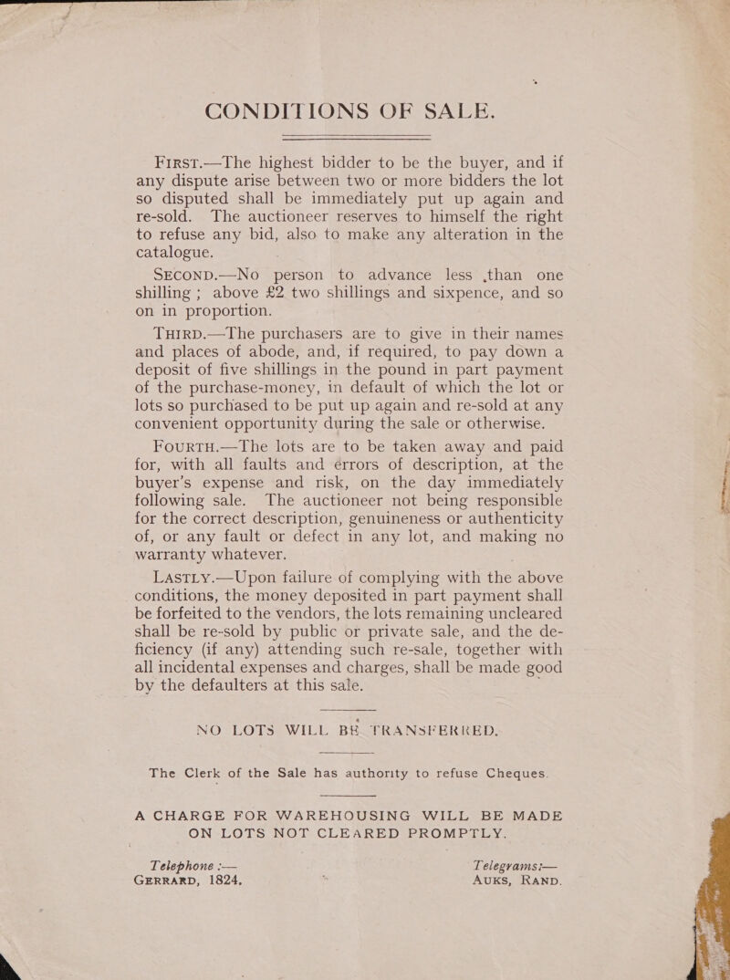  CONDITIONS OF SALE. First.——The highest bidder to be the buyer, and if any dispute arise between two or more bidders the lot so disputed shall be immediately put up again and re-sold. The auctioneer reserves to himself the right to refuse any bid, also to make any alteration in the SECOND.—No person to advance less ,than one shilling ; above £2 two shillings and sixpence, and so on in proportion. THIRD.—The purchasers are to give in their names and places of abode, and, if required, to pay down a deposit of five shillings in the pound in part payment of the purchase-money, in default of which the lot or lots so purchased to be put up again and re-sold at any convenient opportunity during the sale or otherwise. FourtTH.—The lots are to be taken away and paid for, with all faults and errors of description, at the buyer’s expense and risk, on the day immediately following sale. The auctioneer not being responsible for the correct description, genuineness or authenticity of, or any fault or defect in any lot, and making no warranty whatever. LastLy.—Upon failure of complying with the above conditions, the money deposited in part payment shall be forfeited to the vendors, the lots remaining uncleared shall be re-sold by public or private sale, and the de- ficiency (if any) attending such re-sale, together with all incidental expenses and charges, shall be made good by the defaulters at this sale.  NO LOTS WILL BE. TRANSFERRED. The Clerk of the Sale has authority to refuse Cheques.  A CHARGE FOR WAREHOUSING WILL BE MADE ON LOTS NOT CLEARED PROMPTLY. Telephone :— Telegyamsi— GERRARD, 1824, Auks, RAND.