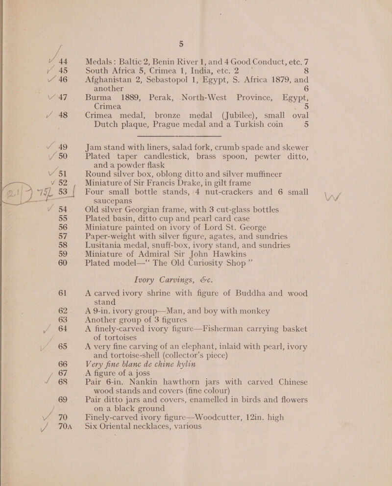 we V 44 ~ 46 Y47 v 51 V 82 5] 53 | vy O4 55 56 57 58 59 60 61 62 63 64 65 66 , 67 69 h) Medals: Baltic 2, Benin River 1, and 4 Good Conduct, etc. 7 South Africa 5, Crimea 1, India, etc. 2° 8 Afghanistan 2, Sebastopol 1, Egypt, S. Africa 1879, and another 6 Burma 1889, Perak, North-West Province, Egypt, Crimea =a Crimea medal, bronze medal (Jubilee), small oval Dutch plaque, Prague medal and a Turkish coin 5 Jam stand with liners, salad fork, crumb spade and skewer Plated taper candlestick, brass spoon, pewter ditto, and a powder flask Round silver box, oblong ditto and silver muffineer Miniature of Sir Francis Drake, in gilt frame Four small bottle stands, 4 nut-crackers and 6 small saucepans Old silver Georgian frame, with 3 cut-glass bottles Plated basin, ditto cup and pearl card case Miniature painted on ivory of Lord St. George Paper-weight with silver figure, agates, and sundries Lusitania medal, snuff-box, ivory stand, and sundries Miniature of Admiral Sir John Hawkins Plated model— The Old Curiosity Shop ” Ivory Carvings, &amp;c. A carved ivory shrine with figure of Buddha and wood stand A 9-in. ivory group—Man, and boy with monkey Another group of 3 figures A finely-carved ivory figure of tortoises A very fine carving of an elephant, inlaid with pearl, ivory and tortoise-shell (collector’s piece) Very fine blanc de chine kylin A figure of a joss Pair 6-in. Nankin hawthorn jars with carved Chinese wood stands and covers (fine colour) Pair ditto jars and covers, enamelled in birds and flowers on a black ground Finely-carved ivory figure—Woodcutter, 12in. high 