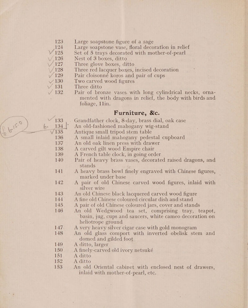 123 124 125 128 147 148 149 150 151 152 153° Large soapstone figure of a sage Large soapstone vase, floral decoration in relief Set of 5 trays decorated with mother-of-pearl Nest of 3 boxes, ditto . Three glove boxes, ditto Three red lacquer boxes, incised decoration Pair cloisonné koros and pair of cups Two carved wood figures Three ditto Pair of bronze vases. with long cylindrical necks, orna- mented with dragons in relief, the body with birds and foliage, lin. Furniture, &amp;c. Grandfather clock, 8-day, brass dial, oak case An old-fashioned mahogany wig-stand Antique small tripod stem table A small inlaid mahogany pedestal cupboard An old oak linen press with drawer A carved gilt wood Empire chair A French table clock, in going order Pair of heavy brass vases, decorated raised dragons, and stands A heavy brass bowl finely engraved with Chinese figures, marked under base A pair of old Chinese carved wood figures, inlaid with silver wire An old Chinese black lacquered carved wood figure A fine old Chinese coloured circular dish and stand A pair of old Chinese coloured jars, cover and stands An old Wedgwood tea set, comprising tray, teapot, basin, jug, cups and saucers, white cameo decoration on heliotrope ground A very heavy silver cigar case with gold monogram An old glass comport with inverted obelisk stem and domed and gilded foot A ditto, larger A finely-carved old ivory netsuké A ditto. A ditto An old Oriental cabinet with enclosed nest of drawers, inlaid with mother-of-pearl, etc.