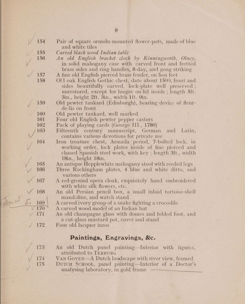 / 154 155 , 156 / Wei: 7) 158 160 161 162 1163 / / 164 / 165 \4 166 / 167 / 168 fg) as oT 171 / 172 vi 173 / 174 175 6 Pair of square ormolu-mounted flower-pots, made of blue and white tiles Carved black wood Indian table An old English bracket clock by Kinningworth, Olney, in solid mahogany case with carved front and fretted brass sides and ring handles, 8-day, and gong striking A fine old English pierced brass fender, on lion feet Old oak English Gothic chest, date about 1500, front and sides beautifully carved, lock-plate well preserved ; unrestored, except for hinges on lid inside ; length Sft. oin., height 2H. Sins, width ttt. Sim, Old pewter tankard (Edinburgh), bearing-device of fleur- de-lis on front Old pewter tankard, well marked Four old English pewter pepper casters Fifteenth century manuscript, German and _ Latin, contains various devotions for private use Iron treasure chest, Armada period, 7-bolted lock, in working order, lock plates inside of fine pierced and chased Spanish steel work, with key ; length 3ft., width 18in., height 18in. An antique Hepplewhite mahogany stool with reeded legs Three Rockingham plates, 4 blue and white ditto, and various others A red-ground opera cloak, exquisitely hand embroidered with white silk flowers, etc. An old Persian pencil box, a small inlaid tortoise-shell mandoline, and watch stand A carved ivory group of a snake fighting a crocodile A carved wood model of an Indian hut : An old champagne glass with domes and folded foot, and a cut-glass mustard pot, cover and stand Four old lacquer inros Paintings, Engravings, &amp;c. An old Dutch panel painting—TInterior with figures, attributed to TERBURG VAN GOYEN—A Dutch landscape with river view, framed DuTcH SCHOOL, panel painting—Interior of a Doctor's