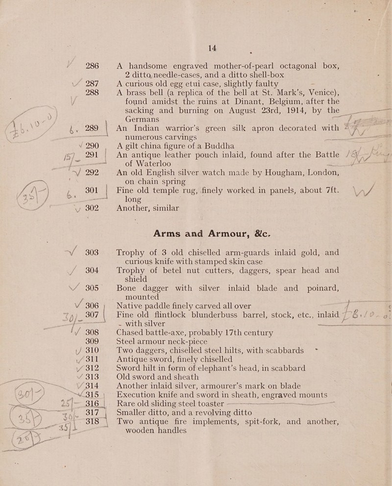 286 287 288 4 5 — 4 carter 14 é A handsome engraved mother-of-pearl octagonal box, 2 ditto needle-cases, and a ditto shell-box A curious old egg etui case, slightly faulty A brass bell (a replica of the bell at St. Mark’s, Npariteet: found amidst the ruins at Dinant, Belgium, after the Germans numerous carvings A gilt china figure of a Buddha An antique leather pouch inlaid, found after the Battle of Waterloo on chain spring Fine old temple rug, finely worked in panels, about Tit. long Another, similar Arms and Armour, &amp;c. Trophy of. 3 old chiselled arm-guards inlaid gold, and curious knife with stamped skin case Trophy of betel nut cutters, daggers, spear head and shield Bone dagger with silver inlaid blade and_ poinard, mounted Native paddle finely carved all over Chased battle-axe, probably 17th century Steel armour neck-piece Two daggers, chiselled steel hilts, with scabbards ~ Antique sword, finely chiselled Sword hilt in form of elephant’s head, in scabbard Old sword and sheath Another inlaid silver, armourer’s mark on blade Execution knife and sword in sheath, eucTvest mounts Rare old sliding steel toaster --—-——— — | Smaller ditto, and a revolving ditto Two antique fire implements, spit-fork, and another, wooden handles