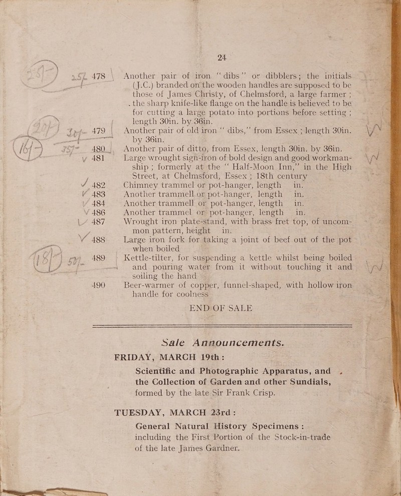\/ 487 VY 488 490 24 Another pair of iron “dibs’’ or dibblers; the initials (J.C.) branded on the wooden handles are supposed to be those of James Christy, of Chelmsford, a large farmer ; . the sharp knife-like flange on the handle is believed to be for cutting a large potato into portions before setting ; length 30in. by 36in. Another pair of old iron “‘ dibs,’’ from Essex ; length 30in. by 36in. | Another pair of ditto, from Essex, length 30in. by 36in. Large wrought sign-iron of bold design and good workman- ship ; formerly at the “ Half-Moon Inn,” in the High Street, at Chelmsford, Essex ; 18th century Chimney trammel or pot-hanger, length in. Another trammell or pot-hanger, length in. Another trammell or pot-hanger, length in. Another trammel or pot-hanger, length in. mon pattern, height in. Large iron fork for taking a joint of beef out of the pot when boiled Kettle-tilter, for suspending a kettle whilst being boiled and pouring water from it without touching it and soiling the hand Beer-warmer of copper, funnel-shaped, with bot iron handle for coolness ENDHOF SALE Sale Announcements. Scientific and Photographic Apparatus, and . the Collection of Garden and other Sundials, formed by the late Sir Frank Crisp. General Natural History Specimens: including the First Portion of the Stock-in-trade of the late James Gardner. . a
