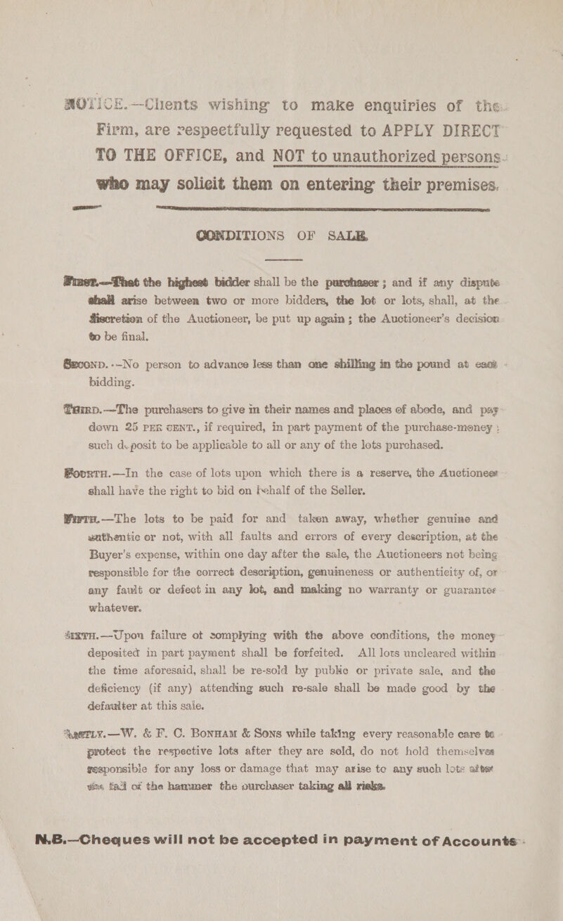 Firm, are respeetfully requested to APPLY DIRECT TO THE OFFICE, and NOT to unauthorized persons. who may solicit them on entering their premises. mee  CONDITIONS OF SALE  Piner.—That the highest bidder shall be the purchaser; and if any dispute hall arise between two or more bidders, the lot or lots, shall, at the. Miseretion of the Auctioneer, be put up again; the Auctieneer’s decision ¢o be final. ®econp.-—No person to advance Jess than one shilling im the pound at eset - bidding. ffamp.—The purchasers to give m their names and places of abode, and pay» dewn 25 PER cENT., if required, in part payment of the purchase-meney : such d.posit to be applicable to all or any of the lots purchased. FovrtH.—In the case of lots upon which there is a reserve, the Auctiones shall have the right to bid on (half of the Seller. Wirra.—The lots to be paid for and taken away, whether genuine and vathentic or not, with all faults and errors of every deseription, at the Buyer’s expense, within one day after the sale, the Auctioneers not being responsible for the correct description, genuineness or authenticity of, or » any fault or defect in any lot, and making no warranty or guarantee whatever. SegvH.—Upou failure ot complying with the above conditions, the money ~ deposited in part payment shall be forfeited. All lots uncleared within the time aforesaid, shal! be re-sold by public or private sale, and the deficiency (if any) attending such re-sale shall be made good by the defaulter at this sale. | Sgetty.—W. &amp; F. C. Bonnam &amp; Sons while taking every reasonable care te - protect the respective lots after they are sold, do not hold themselves gesponsibie for any loss or damage that may arise te any such lots afte vim, fal of the hammer the ourchaser taking ali risks. N.B.—Cheques will not be accepted in payment of Accounts: