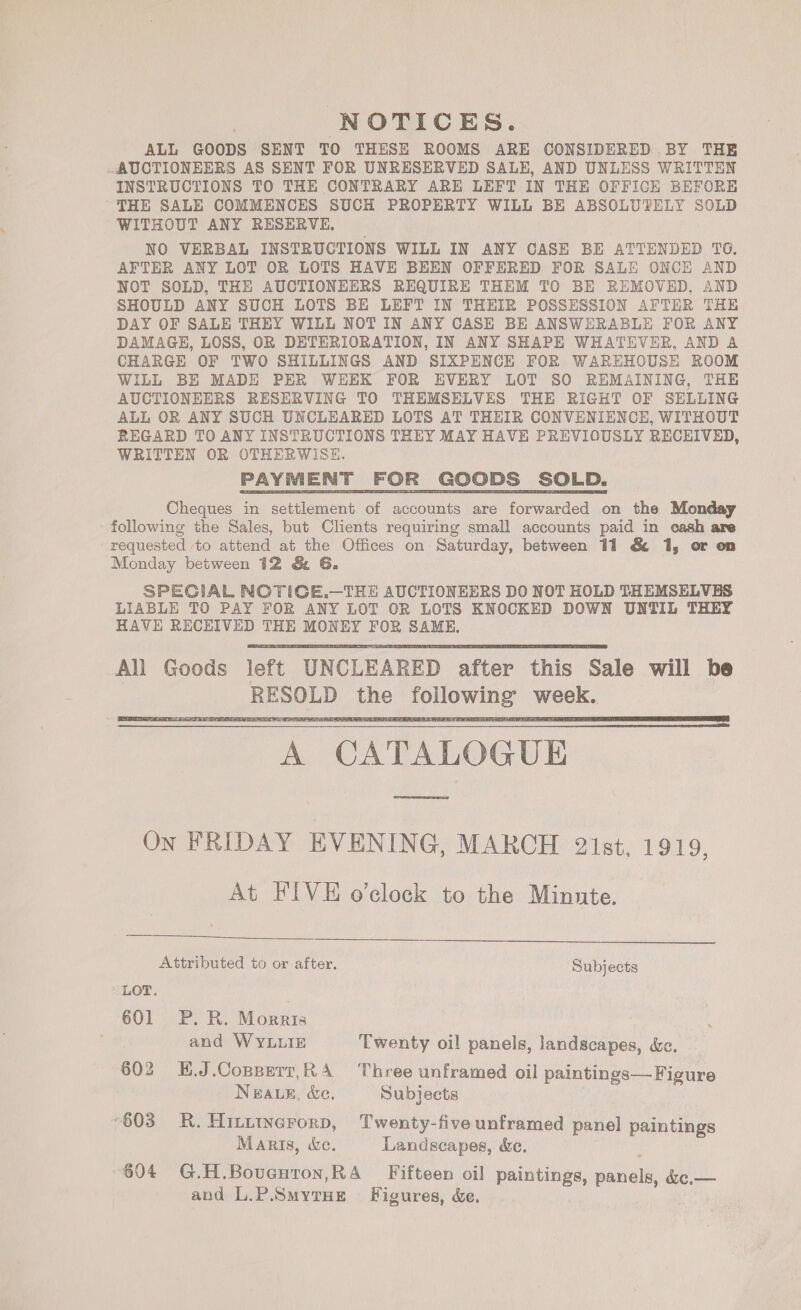 NOTICES. ALL GOODS SENT TO THESE ROOMS ARE CONSIDERED BY THE AUCTIONEERS AS SENT FOR UNRESERVED SALE, AND UNLESS WRITTEN INSTRUCTIONS TO THE CONTRARY ARE LEFT IN THE OFFICE BEFORE THE SALE COMMENCES SUCH PROPERTY WILL BE ABSOLUTELY SOLD WITHOUT ANY RESERVE, NO VERBAL INSTRUCTIONS WILL IN ANY CASE BE ATTENDED TC. AFTER ANY LOT OR LOTS HAVE BEEN OFFERED FOR SALE ONCE AND NOT SOLD, THE AUCTIONEERS REQUIRE THEM TO BE REMOVED, AND SHOULD ANY SUCH LOTS BE LEFT IN THEIR POSSESSION AFTER THE DAY OF SALE THEY WILL NOT IN ANY CASE BE ANSWERABLE FOR ANY DAMAGE, LOSS, OR DETERIORATION, IN ANY SHAPE WHATEVER, AND A CHARGE OF TWO SHILLINGS AND SIXPENCK FOR WAREHOUSE ROOM WILL BE MADE PER WEEK FOR EVERY LOT SO REMAINING, THE AUCTIONEERS RESERVING TO THEMSELVES THE RIGHT OF SELLING ALL OR ANY SUCH UNCLEARED LOTS AT THEIR CONVENIENCE, WITHOUT REGARD TO ANY INSTRUCTIONS THEY MAY HAVE PREVIOUSLY RECEIVED, WRITTEN OR OTHERWISE. PAYMENT FOR GOODS SOLD. Cheques in settlement of accounts are forwarded on the Monday following the Sales, but Clients requiring small accounts paid in cash are requested to attend at the Offices on Saturday, between 11 &amp; 1, or on Monday between 12 &amp; G. SPECIAL NOTIGE.—THE AUCTIONEERS DO NOT HOLD THEMSELVES LIABLE TO PAY FOR ANY LOT OR LOTS KNOCKED DOWN UNTIL THEY HAVE RECEIVED THE MONEY FOR SAME. Ali Goods left UNCLEARED after this Sale will be RESOLD the following week. A CATALOGUE rene AD On FRIDAY EVENING, MARCH 21st, 1919, At FIVE o'clock to the Minnte.        Attributed to or after. Subjects LOT. 601 P. R. Morris and WYLLIE Twenty oil panels, landscapes, dc. 602 H.J.Copperr,RA Three unframed oil paintings—Figure NeauE, &amp;e. Subjects 603 R.Hiitwerorp, Twenty-five unframed panel paintings Maris, &amp;e. Landscapes, &amp;e. 604 G.H.Boventon,RA Fifteen oil paintings, panels, &amp;c.— and L.P.SmyrHe Figures, &amp;e.