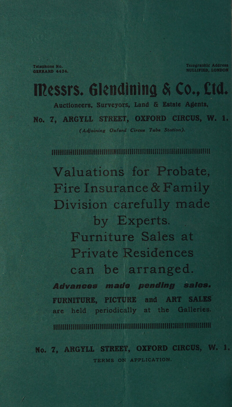 Felephone No. Tesegraphic Address “GERRARD 4424. NULLIFIED, LONDON - Messrs. 6lendining &amp; Co., Cid. Auctioneers, Surveyors, Land &amp; Estate Agents, Lae No. Z, ARGYLL STREET, OXFORD CIRCUS, W. 1. 2 ( Adjoining Oxford Circus Tube Station). TAM fe Valuations for Probate, Fire Insurance&amp; Family Division carefully made by Experte. | | Furniture Sales at _ Private Residences _ | can be. arranged. Advances made pending sales. ie FURNITURE, PICTURE and ART SALES | are held periodically at the Galleries. od ‘df! ‘ MMMM | No. Z, ARGYLL STREET, OXFORD CIRCUS, W. 1. TERMS ON APPLICATION. EG ee ae eta ie!