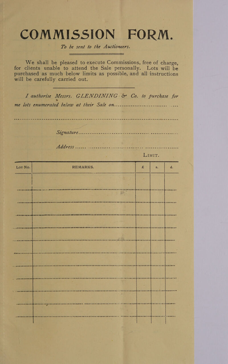 COMMISSION FORM. To be sent to the Auctioneers. We shall be pleased to execute Commissions, free of charge, for clients unable to attend the Sale personally. Lots wiil be purchased as much below limits as possible, and all instructions will be carefully carried out. I authorise Messrs. GLENDINING &amp; Co. to purchase for ® me lots enumerated below at thetr Sale On..ccccccccccccecccecececs ee Ps     ? 00600 cee CMO OU DHS L141 EOFS SHEL OO OER OOS 99O999999850009009 590200000008 200800000 Coe EU) Seer ee Peri ee : 3     so5aeeececs OOO OOS OOOH OSHES OE HHHOS HOH SSESSHSSSHOSIASSHHHSSHOEHAHTFHOSHSSSOOSFSSHOHOTHOSHSSOOOFTOOPSOAZOZ OVO HMO OCASEO a OOS OOO OHS OMCOHS THHGHOSHH HH SLHHOHHEHS HSH OPH SHSSHHHSHSADHGHHOGHSHSHS SSH SHIH HDHSASHOSOHSOOHEHOLAT CHS OH OOFOR CD eeecececoe j@eoeacccrseecpooerssxe ces e0se0 @aceasecdegsosacs ChEROSEYs bp ABO OCH SOOS Ew OONSSOeHHFOFSELEROOTHGOHEZHESO COTO Sepeseeoesoeeenveesaessor e@scoee SeeHPoeoveeovsleavae erovopoooeoe SOO COC EH SOHOP SCOOT SOO OAH SSOHOSEHTHOHOOSTEHHSOOTHO HEH OSHS EBHELTEHOSHHEROSs e+ oH uoes Sveehaeesovese eeeervesan ersecee £ | AW OC ROSREOPcerereLeSseDsDoeSEOe20CGe0 Becerereccescorss eee oeeeccoscess snes eosene Cheocessatelseseovese eo poeesaes a@Seeeoeeeeeeesersereoeeseseesaeuesesees PSSOHOHS COSTS SHSSSHSHSTSSHASSESHSH se FTF SBSH VHESSHHSSOHHAASHEHSEF HEHE HEESOSE ¢ -SOSCOSe CORSE P SEES erEecrOeFES EB SEND EDE ED eececresece eecosen OPOSCESHOH OSS FEREHESEOSFEOSHHOHTOMGHOESESE% eeeeone 