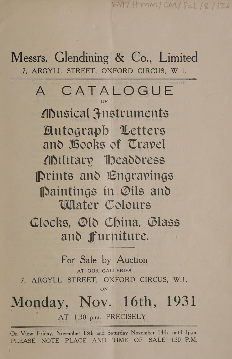 Messrs. ekianing &amp; Co., Limited 7, ARGYLL STREET, OXFORD CIRCUS, W 1. A CATALOGUE OF Musical Fnustruments Futograph Letters anod JBooks of Cravel (iSilitary Weadoress IPvints and wngravings [Paintings in Oils and Ulater Colours Clocks, O1d China, Glass and jrurniture. For Sale by Auction AT OUR GALLERIES, Pe aRGYLL STREET, OXEORD CIRCUS, W.1I, Monday, Nov. 16th, 1931 Pale bodap.m. PRaslpe ly. On View Friday, November 13th and Saturday November 14th until Ip.m. PLEASE NOTE PLACE AND TIME OF SALE—I.30 P.M.