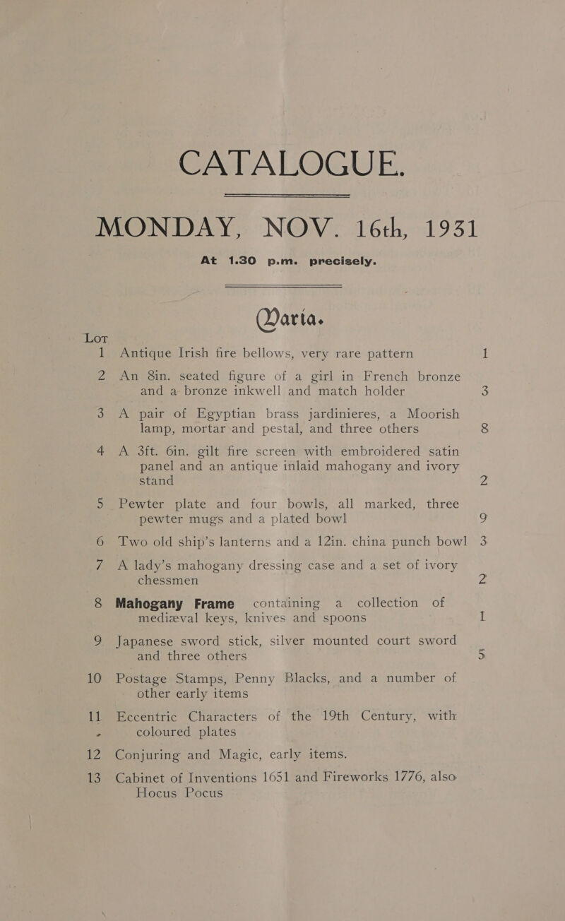 CATALOGUE. MONDAY, NOV. 16th, 1931 At 1.30 p.m. precisely. Qarta. Lot 1 Antique Irish fire bellows, very rare pattern 2 An Sin. seated figure of a girl in French bronze and a bronze inkwell and match holder 3 &lt;A pair of Egyptian brass jardinieres, a Moorish lamp, mortar-and pestal, and three others 4 A 3ft. 6in. gilt fire screen with embroidered satin panel and an antique inlaid mahogany and ivory stand 5 Pewter plate and four bowls, all marked, three pewter mugs and a plated bowl Two old ship’s lanterns and a 12in. china punch bowl 7 A lady’s mahogany dressing case and a set of ivory chessmen 8 Mahogany Frame containing a collection of medizval keys, knives and spoons 9 Japanese sword stick, silver mounted court sword and three others 10 Postage Stamps, Penny Blacks, and a number of other early items 11 Eccentric Characters of the 19th Century, with P coloured plates 12 Conjuring and Magic, early items. 13. Cabinet of Inventions 1651 and Fireworks 1776, also Hocus Pocus