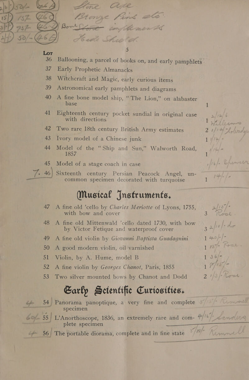  Early Prophetic Almanacks J . Witchcraft and Magic, early curious items Astronomical early pamphlets and diagrams A fine bone model ship, “ The Lion,’ on alabaster base Eighteenth century pocket sundial in original case with directions Two rare 18th century British Army estimates Ivory model of a Chinese junk Model of the “Ship and Sun,’ Walworth Road, 1857 Model of a stage coach in case Sixteenth century Persian Peacock Angel, un- common specimen decorated with turquoise (Musical Instruments, A fine old ’cello by Charles Meriotte of Lyons, 1755, with bow and cover A fine old Mittenwald ’cello dated 1730, with bow by Victor Fetique and waterproof cover A fine old violin by Giovanm Baptista Guadagnini A good modern violin, oil varnished Violin, by A. Hume, model B A fine violin by Georges Chanot, Paris, 1855 Two silver mounted bows by Chanot and Dodd Early Scientific Curiosities, Panorama panoptique, a very fine and complete - specimen plete specimen
