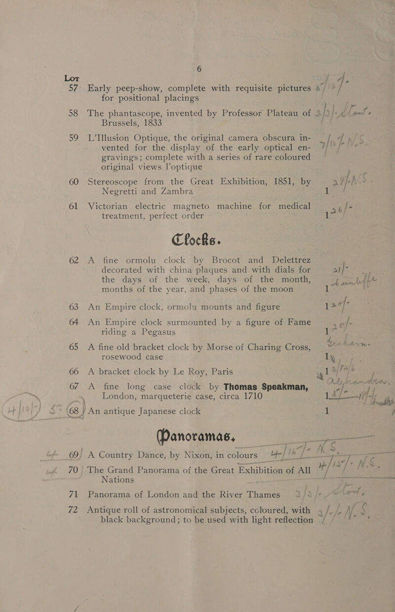 60 61 62 63 64 65 66 67 69) 70 71 72 6 for positional placings Brussels, 1833 L’Illusion Optique, the original camera obscura in- vented for the display of the early optical en- gravings; complete with a series of rare coloured original views l’optique Stereoscope from the Great Exhibition, 1851, by Negretti and Zambra Victorian electric magneto machine for medical treatment, perfect: order Clocks. A fine ormolu clock ‘by Brocot and Delettrez decorated with china plaques and with dials for the days of the week, days of the month, months of the year, and phases of the moon An Empire clock, ormolu mounts and figure An Empire clock surmounted by a figure of Fame riding a Pegasus A fine old bracket clock by Morse of Charing Cross, rosewood case A bracket clock by Le Roy, Paris A fine long case clock by Thomas Speakman, London, marqueterie case, circa 1710 ) An antique Japanese clock Panoramas, A Country Dance, by Nixon, in colours hey | &amp; Nations Panorama of London and the River Thames Antique roll of astronomical subjects, coloured, with jis ; / TX So ~~ | oa