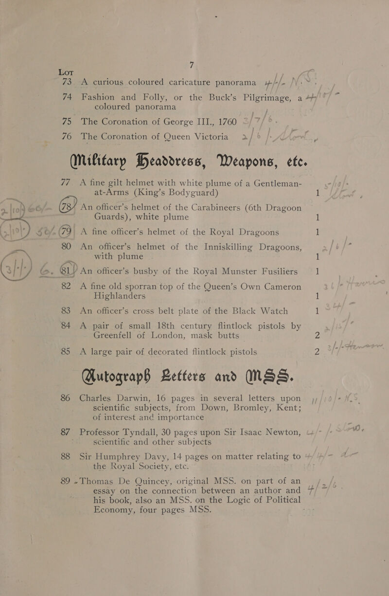 Lot /? 73. A curious coloured caricature panorama »-/-/- coloured panorama 75 The Coronation of George III., 1760 } 76 The Coronation of Queen Victoria 2 / 77 A fine gilt helmet with white plume of a Gentleman- at- Arms (King’s Bodyguard) An officer’s helmet of the Carabineers (6th Dragoon Guards), white plume b/, 79 A fine officer’s helmet of the Royal Dragoons 80 An officer’s helmet of the Inniskilling Dragoons, with plume &gt;. G1) An officer’s busby of the Royal Munster Fusiliers 82 A fine old sporran top of the Queen’s Own Cameron Highlanders 83 An officer’s cross belt plate of the Black Watch 84 &lt;A pair of small 18th century flintlock pistols by Greenfell of London, mask butts 85 A large pair of decorated flintlock pistols Autograp§ Letters and NSS. 86 Charles Darwin, 16 pages in several letters upon scientific subjects, from Down, Bromley, Kent; of interest and importance 8/7 Professor Tyndall, 30 pages upon Sir Isaac Newton, scientific and other subjects 88 Sir Humphrey Davy, 14 pages on matter relating to the Royal Society, etc. 89 . Thomas De Quincey, original MSS. on part of an essay on the connection between an author and Economy, four pages MSs.