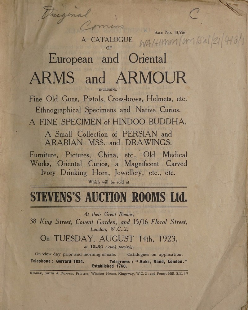 Sate No. 13,556. A CATALOGUE , ¢ ». 5 OF ib European and Onental INCLUDING Fine Old Guns, Pistols, Cross-bows, Helmets, etc. Ethnographical Specimens and Native Curios. A FINE SPECIMEN of HINDOO BUDDHA. A Small Collection of PERSIAN and ARABIAN. MSS. and DRAWINGS. Fumiture, Pictures, China, etc., “Old Medical Works, Oriental Curios, a Magnificent Carved ney Drinking Horn, Jewellery, etc., etc. Which will be sold at STEVENS S AUCTION ROOMS Ltd. At their Cre) Rooms, 38 King Street, Covent Garden, and 15/16 Floral Street, London, W.C. 2, On TUESDAY, AUGUST 14th, 1923, at 12.30 o'clock precisely. On view day prior and morning of sale. Catalogues on application. Telephone : Gerrard 1824, Telegrams : “ Auks, Rand, London.’’ Established 1760. ee ee eee ee WS ee Ne OR _ Rippve, Suite &amp; Durrws, Printers, Windsor House, Kingsway, W,C, 2; and Forest Hill, S.E. 23  