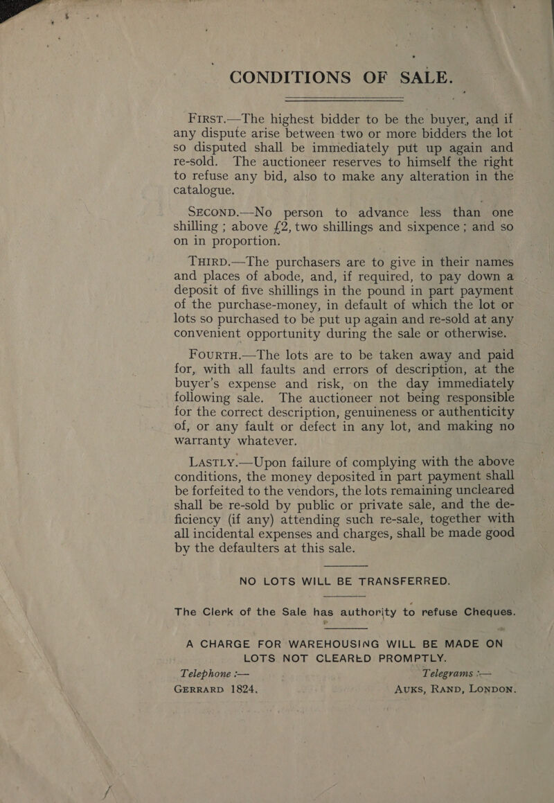  CONDITIONS OF SALE. Frrst.—The highest bidder to be the buyer, and if any dispute arise between two or more bidders the lot © so disputed shall be immediately put up again and re-sold. The auctioneer reserves to himself the right to refuse any bid, also to make any alteration in the catalogue. SECOND.—No person to advance less than one shilling ; above £2, two shillings and sixpence ; and so on in proportion. THIRD.—The purchasers are to give in their names and places of abode, and, if required, to pay down a deposit of five shillings in the pound in part payment of the purchase-money, in default of which the lot or lots so purchased to be put up again and re-sold at any convenient opportunity during the sale or otherwise. FourTH.—The lots are to be taken away and paid for, with all faults and errors of description, at the buyer’s expense and risk, on the day immediately following sale. The auctioneer not being responsible for the correct description, genuineness or authenticity of, or any fault or defect in any lot, and making no warranty whatever. } LastLy.—Upon failure of complying with the above conditions, the money deposited in part payment shall be forfeited to the vendors, the lots remaining uncleared shall be re-sold by public or private sale, and the de- ficiency (if any) attending such re-sale, together with all incidental expenses and charges, shall be made good by the defaulters at this sale.  NO LOTS WILL BE TRANSFERRED.  The Clerk of the Sale has authority to refuse Cheques.  A CHARGE FOR WAREHOUSING WILL BE MADE ON ; LOTS NOT CLEARED PROMPTLY. Telephone :— Telegrams :— GERRARD 1824, Auks, Ranp, Lonpon.