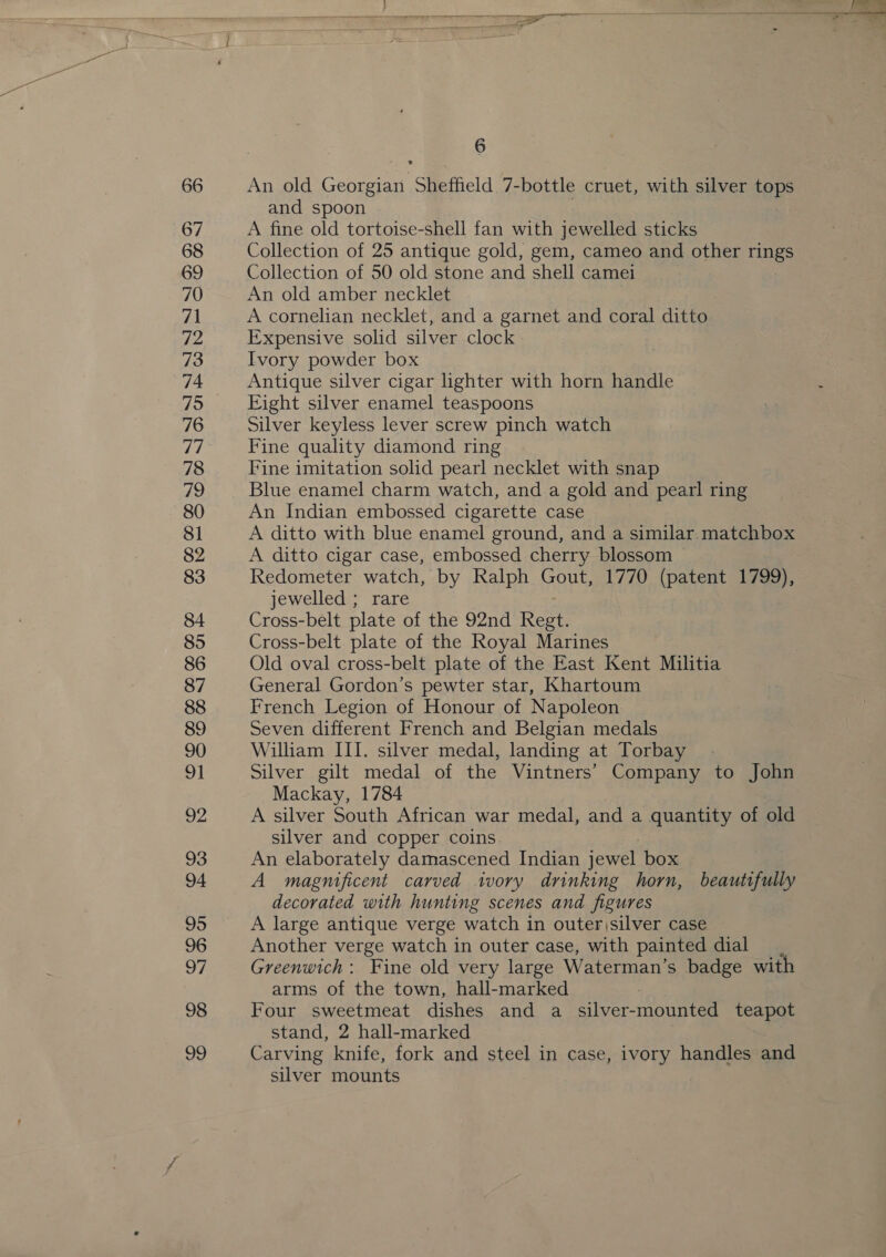 66 67 68 69 70 71 72 73 74 75 76 (3) 78 79 80 8] 82 83 84 85 86 87 88 89 90 v1 92 93 94 95 96 97 98 99   TT eT ee eee TS wee rt aye 8 Ss crt re sth wists ise ee I ae 6 An old Georgian Sheffield 7-bottle cruet, with silver tops and spoon | | A fine old tortoise-shell fan with jewelled sticks Collection of 25 antique gold, gem, cameo and other rings Collection of 50 old stone and shell camei An old amber necklet 3 A cornelian necklet, and a garnet and coral ditto Expensive solid silver clock Ivory powder box Antique silver cigar lighter with horn handle Eight silver enamel teaspoons Silver keyless lever screw pinch watch Fine quality diamond ring Fine imitation solid pearl necklet with snap Blue enamel charm watch, and a gold and pearl ring An Indian embossed cigarette case A ditto with blue enamel ground, and a similar. matchbox A ditto cigar case, embossed cherry blossom ~ Redometer watch, by Ralph Gout, 1770 (patent 1799), jewelled ; rare Cross-belt plate of the 92nd Regt. Cross-belt plate of the Royal Marines Old oval cross-belt plate of the East Kent Militia General Gordon’s pewter star, Khartoum French Legion of Honour of Napoleon Seven different French and Belgian medals William III. silver medal, landing at Torbay Silver gilt medal of the Vintners’ Company to John Mackay, 1784 A silver South African war medal, and a quantity of old silver and copper coins. ; An elaborately damascened Indian jewel box A magnificent carved ivory drinking horn, beautifully decorated with hunting scenes and figures A large antique verge watch in outer )silver case Another verge watch in outer case, with painted dial Greenwich: Fine old very large Waterman’s badge with arms of the town, hall-marked Four sweetmeat dishes and a silver-mounted teapot stand, 2 hall-marked Carving knife, fork and steel in case, ivory handles and silver mounts