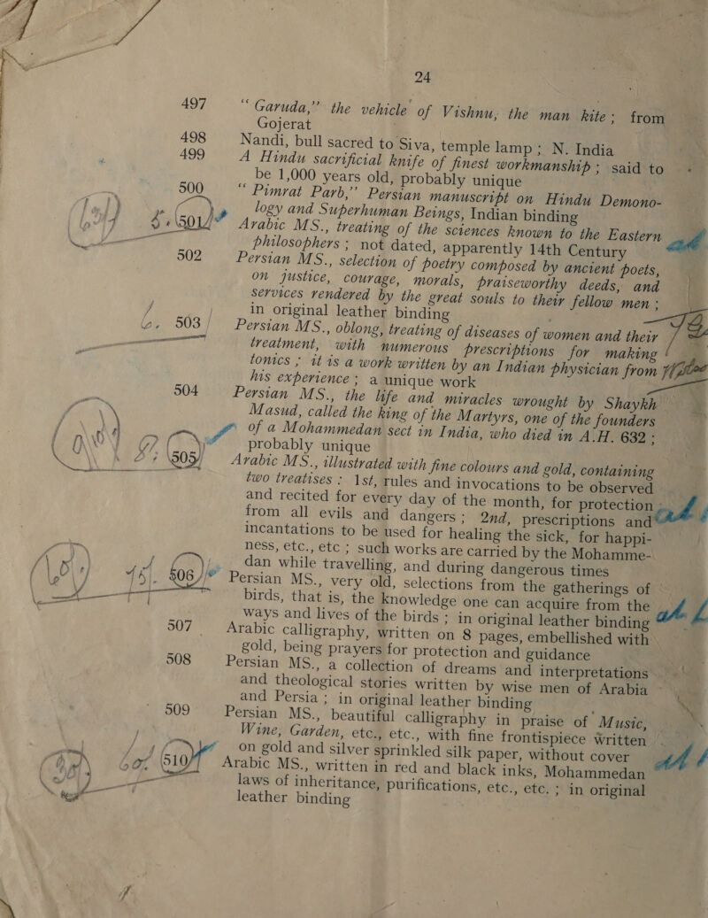  24 497 ‘ Garuda,” the vehicle of Vishnu, the man _hite &gt; from Gojerat 498 Nandi, bull sacred to Siva, temple lamp ; N. India 499 A Hindu sacrificial knife of finest workmanship ; said to be 1,000 years old, probably unique 500 “ Pimrat Parb,”’ Persian manuscript on Hindu Demono- logy and Superhuman Bei rabic MS., treating philosophers ; ngs, Indian binding . of the sciences known to the Eastern ae not dated, apparently 14th Century Persian MS., selection of poetry composed by ancient poets, on justice, courage, morals, praiseworthy deeds, and services rendered by the great souls to ther fellow men : Persian MS., oblong, treating of diseases of women and their . treatment, with numerous prescriptions for making ' — . tonics ; it is a work written by an Indian physician from Ware his experience ; a unique work Pe | Persian MS., the life and muracles wrought by Shaykh Masud, called the king of the Martyrs, one of the founders f of a Mohammedan sect in I ndia, who died in A.H. 632 - GP) probably unique 7 ‘50 / Arabic MS., illustrated with jine colours and ad two treatises : 1st, rules and invocations and recited for every day of the month, from all evils and dangers ; incantations to be used for heal ness, etc., etc ; such works arec dan while travelling, and duri ersian MS., very old, selection birds, that is, the knowledge ways and lives of the birds : Arabic calligraphy, written on gold, being prayers for protec Persian MS., a collection of d | and theological stories written by wise men of Arabia ~ and Persia ; in original leather binding AA t ra 13 $750 A 502 capt 504 gold, containing to be observed for protection  f f 2nd, prescriptions and ing the sick, for happi- arried by the Mohamme- ng dangerous times s from the gatherings of © one Can acquire from the at Z in original leather binding ” 8 pages, embellished with \( tion and guidance reams and interpretations f rae 06 //” P Comet, 507 Persian MS., beautiful calligraphy in praise of Music, Wine, Garden, etc., etc., with fine frontispiece Written * on gold and silver sprinkled silk paper, without cover Arabic MS., written in red and black inks, Mohammedan laws of inheritance, purifications, etc., etc. ; in original leather binding