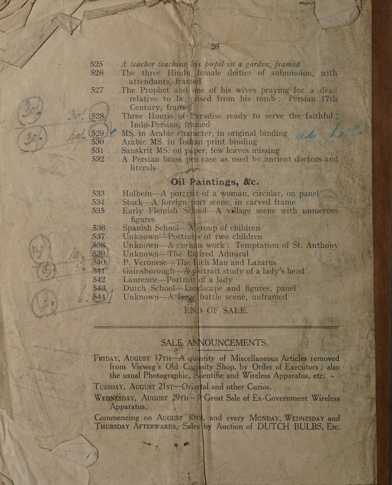   526 The :three Hada “female deities of submission, with attendants, framed a * 4 527 The Prophet and. one of his wives praying: for a dead relative to be. aised from his tomb ; - Persian 17th Century, fraiiee ek a. i528, Three Hours Paradise ready to serve che faithful 5 ve | Indo- Persian, framed 540} P. Veronese--The Hich Man and Lazarus | 341° Gainsborough- -Mpprtrait study of a lady’ S head’ 542 Laurence-——Portraitjof a lady 548, , Dutch SchoolWandscape and figures, panel” 544/, Unknown-—A*tewge| battle scene, unframed         A teacher jeg Was his pupil in a garden, framed  re... 530 Arabic MS. in Indjan print binding 531 Sanskrit MS. on paper, few leaves missing 582 A Persian brass pén case as used he ancient doctors. and literals: ae os as, Oil iP baintings, Ble. 533 Holbein—A portralt of a woman, circular, on panel” ™ 534 Stork—-A foreign: jiort scene, in carved frame b.. 535 Early Flemish’ Sek : cma village scene with numerous: figures: © 2 tt ie 536 Spanish School— rt group of children See 937 Unknown—Portrail s of two children 538. Unknown—A curbolis work ; Temptation of St. Anthony  Retired Admiral   Z at OF SALE. FA) SALE AN NNOUNCEMENTS. ae z FRIDAY, AUGUST Wine ‘git itity of Miscellaneous Articles fone ~ from Vieweg’s Old Cusifsity Shop, by Order of Executors ; &gt; also » the usual Photographic, | Stientific and Wireless Apparatus, etch a si 1. +H ES a Ps Tuespay, AUGUST 21st—Oriait al and ‘other:Curios, s¥itiyude Ao Wi Ose Tp Wepnespay, Aucust 2911-4 Great Sale of Ex-Government Wireless Apparatus. - t Commeneing on Aucust 30nh, . nd every MénbAy Webnespey and  Es i % oy. ‘  % wy a» ? + se Ry 