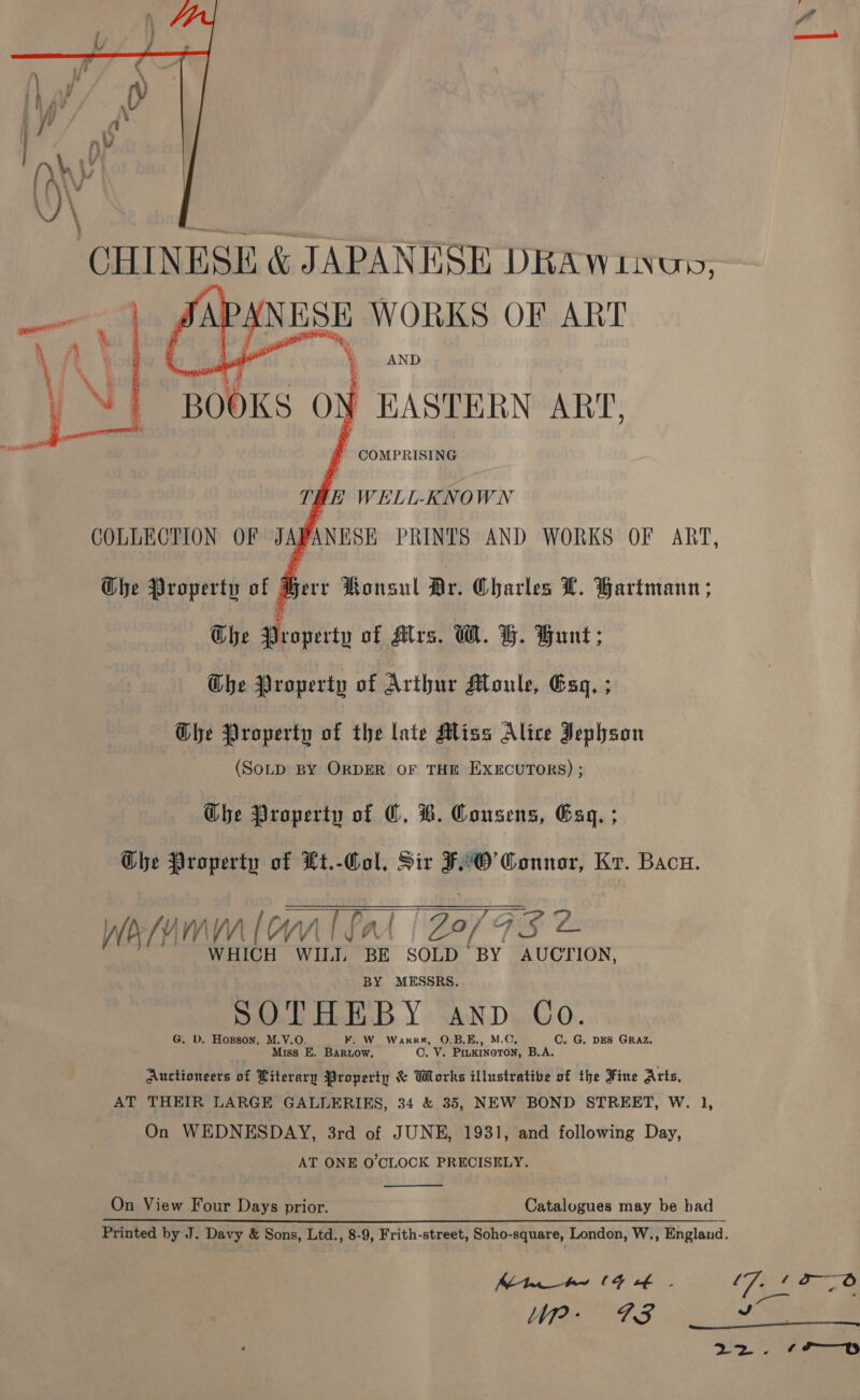 AND EASTERN ART, ' COMPRISING  ThE WELL-KNOWN COLLECTION OF J \PANISE PRINTS AND WORKS OF ART, Ghe Property of Herr Honsul Br. Charles L. Hartmann ; Glhe Pobettn of Alrs. GW. H. Gunt; Ghe Property of Arthur Moule, Gag. ; Ghe Property of the late Alias Alice Jephson (SOLD BY ORDER OF THE EXECUTORS) ; The Property of OC. H. Consens, Gag. ; Che Property of Lt.-Col. Sir F°O’ Connor, Kr. Bacu.  Wea/AM milo {. Pal Z0f F#5 2 WHICH WILL BE SOLD BY AUCTION, BY MESSRS. SOTHEBY anv Co. G. b. Hozsson, M.V.O. F. W Warr, O.B,E., M.O, C. G. DES GRAZ, Miss E. Barnow, O. V. PIuKINGTON, B.A. Auctioneers bE Literary Property &amp; Works illustrative of the Fine Arts, AT THEIR LARGE GALLERIKS, 34 &amp; 35, NEW BOND STREET, W. 1, On WEDNESDAY, 3rd of JUNE, 1931, and following Day, _ AT ONE O'CLOCK PRECISELY.  On View Four Days prior. Catalogues may be had Printed by J. Davy &amp; Sons, Ltd., 8-9, Frith-street, Soho-square, London, W., England. Mn he (4 € - f 7: Pe _ f Up: 73 vs p Ey Mes 8 emir 