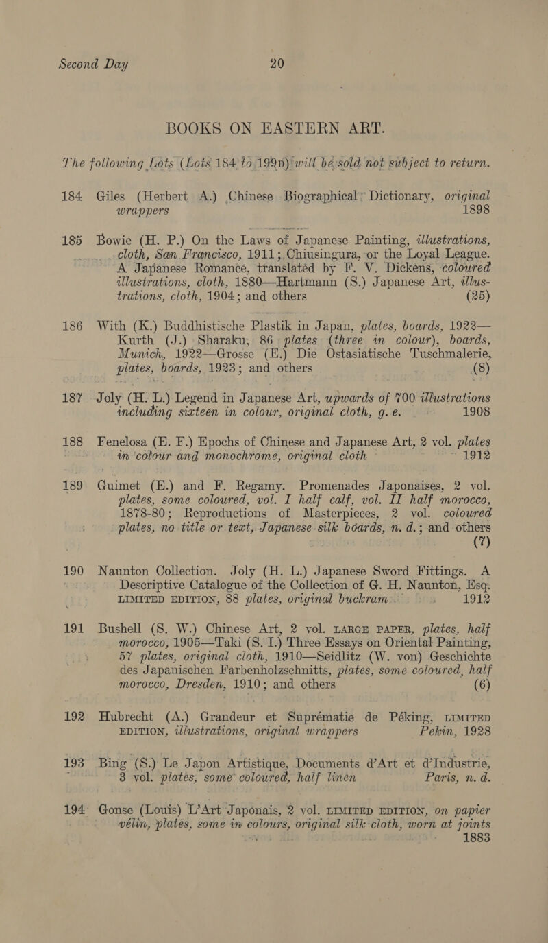 BOOKS ON EASTERN ART. 184 186 187 188 190 191 192 194 Giles (Herbert A.) Chinese Biographical’ Dictionary, original wrappers 1898 Bowie (H. P.) On the Laws of Japanese Painting, iJlustrations, cloth, San Francisco, 1911;.Chiusingura, or the Loyal League. A Japanese Romance, translated by F. V. Dickens, coloured illustrations, cloth, 1880—Hartmann (S.) Japanese Art, illus- trations, cloth, 1904; and others (25) With (K.) Buddhistische Plastik in Japan, plates, boards, 1922— Kurth (J.) Sharaku, 86. plates (three in colour), boards, Munich, 1922—Grosse (E.) Die Ostasiatische Tuschmalerie, pintesy oe 1923 ; and others | (8) Joly (H. L) Legend in Japanese Art, upwards of 700 wJlustrations including sixteen in colour, original cloth, g.é. 1908 Fenelosa (E. F.) Epochs of Chinese and Japanese Art, 2 vol. plates in ‘colour and monochrome, original cloth ~ | jet ge. Guimet (H.) and F. Regamy. Promenades Japonaises, 2 vol. plates, some coloured, vol. I half calf, vol. II half morocco, 1878-80; Reproductions of Masterpieces, 2 vol. coloured plates, no title or text,. ia ats silk boards, n. d.; and- others (7) Naunton Collection. Joly (H. L.) Japanese Sword Fittings. A Descriptive Catalogue of the Collection of G. H. Naunton, Esq: LIMITED EDITION, 88 plates, original buckram.. 1912 Bushell (S. W.) Chinese Art, 2 vol. LARGE PAPER, plates, half morocco, 1905—Taki (S. I.) Three Essays on Oriental Painting, 57 plates, original cloth, 1910—Seidlitz (W. von) Geschichte des Japanischen Farbenholzschnitts, plates, some coloured, half morocco, Dresden, 1910; and others (6) Hubrecht (A.) Grandeur et Suprématie de Péking, LIMITED EDITION, tlustrations, original wrappers Pekin, 1928 Bing (S.) Le Japon Artistique, Documents d@’Art et d’Industrie, 3 vol. plates, some coloured, half linen Paris, n. d. Gonse (Louis) ‘L’Art J faponais, 2 vol. LIMITED EDITION, on papier vélin, plates, some in sities original silk cloth, worn at joints 1883