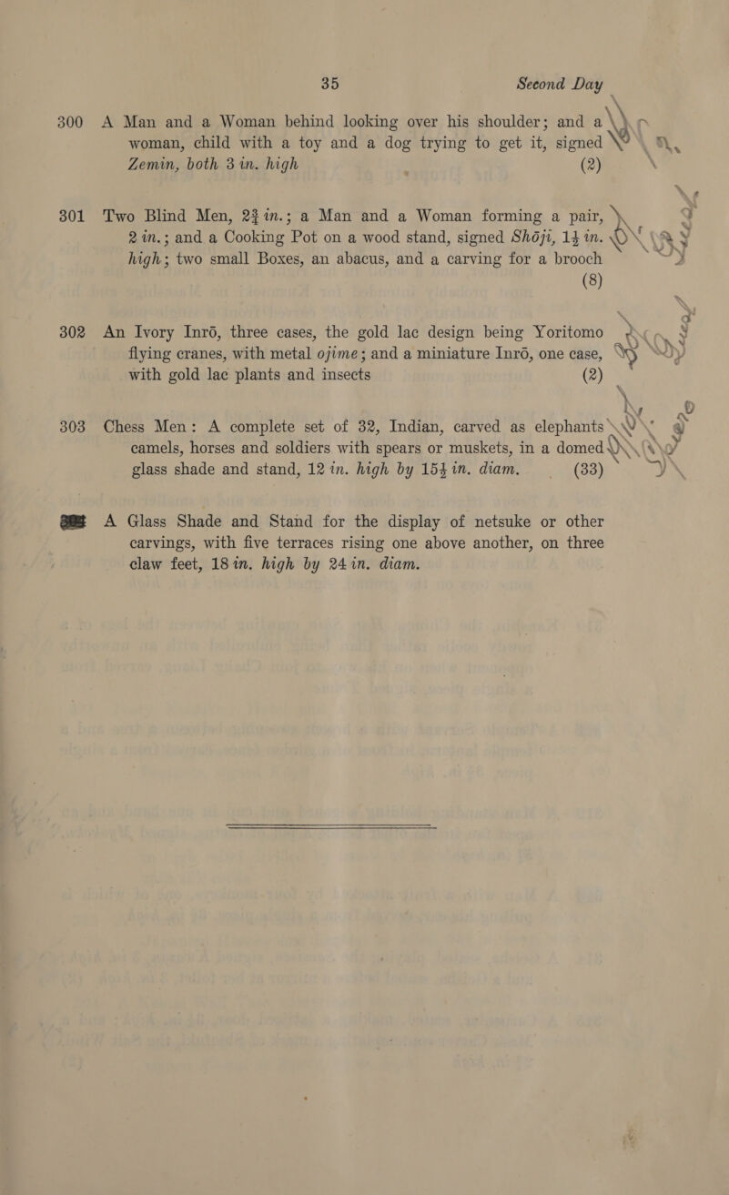 300 301 302 303 35 Second Day A Man and a Woman behind looking over his shoulder; and a \ ie woman, child with a toy and a dog trying to get it, fonda he | Zemin, both 31. high , (2) Two Blind Men, 22in.; a Man and a Woman forming a pair, ) high; two small Boxes, an abacus, and a carving for a brooch (8) flying cranes, with metal ojime; and a miniature Inré, one case, WN with gold lac plants and insects (2) \ a\gs A Glass Shade and Stand for the display of netsuke or other carvings, with five terraces rising one above another, on three claw feet, 181n. high by 241in. diam. a a | rN, =