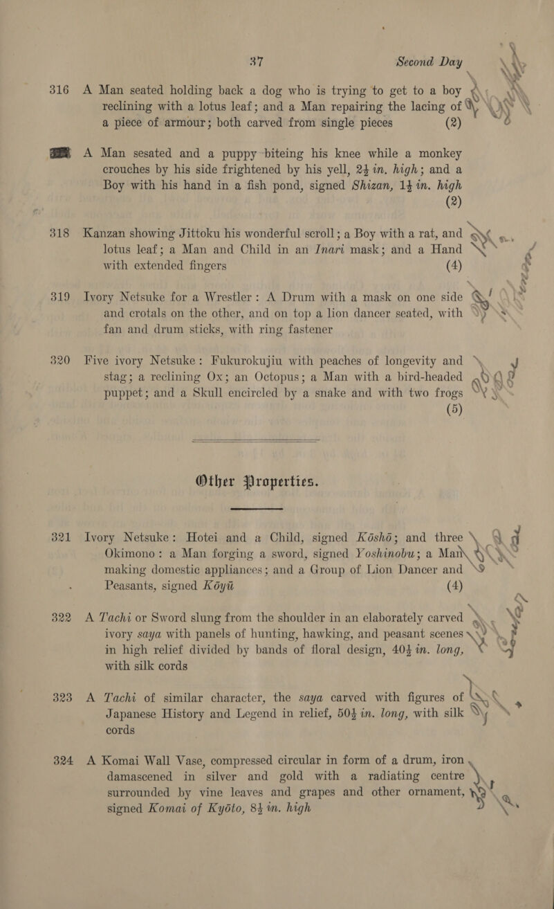 316 318 319 320 O21 O22 323 324 fy 37 Second D \ i&gt; econd Day ; \y A Man seated holding back a dog who is trying to get to a boy ¥\. AY reclining with a lotus leaf; and a Man repairing the lacing of W\ xy \ a piece of armour; both carved from single pieces (2) 6 A Man sesated and a puppy biteing his knee while a monkey crouches by his side frightened by his yell, 241. high; and a Boy with his hand in a fish pond, signed Shizan, 14 in. high (2) Kanzan showing Jittoku his wonderful scroll; a Boy with a rat, and x vi lotus leaf; a Man and Child in an Jnari mask; and a Hand “Sf ' with extended fingers (4) ~ \ ‘ ‘Doz, Ivory Netsuke for a Wrestler: A Drum with a mask on one side Sg / and crotals on the other, and on top a lion dancer seated, with “) \s fan and drum sticks, with ring fastener Five ivory Netsuke: Fukurokujiu with peaches of longevity and stag; a reclining Ox; an Octopus; a Man with a bird-headed ,§ ()\ puppet; and a Skull encircled by a snake and with two frogs YY ‘i (5)   Other Properties. Ivory Netsuke: Hotei and a Child, signed Koshd; and three \ %&amp; q Okimono: a Man forging a sword, signed Yoshinobu; a Man\ YR “ making domestic appliances; and a Group of Lion Dancer and NOR Peasants, signed Koyt (4) A Tachi or Sword slung from the shoulder in an elaborately carved x : Ww ivory saya with panels of hunting, hawking, and peasant scenes \. \ : y in high relief divided by bands of floral design, 404 in. long, © y with silk cords A Tachi of similar character, the saya carved with figures me Ny Japanese History and Legend in relief, 503 in. long, with silk Vy , cords A Komai Wall Vase, compressed circular in form of a drum, iron , damascened in silver and gold with a radiating ey J surrounded by vine leaves and grapes and other ornament, Ny signed Komai of Kyéto, 84m. high Ns