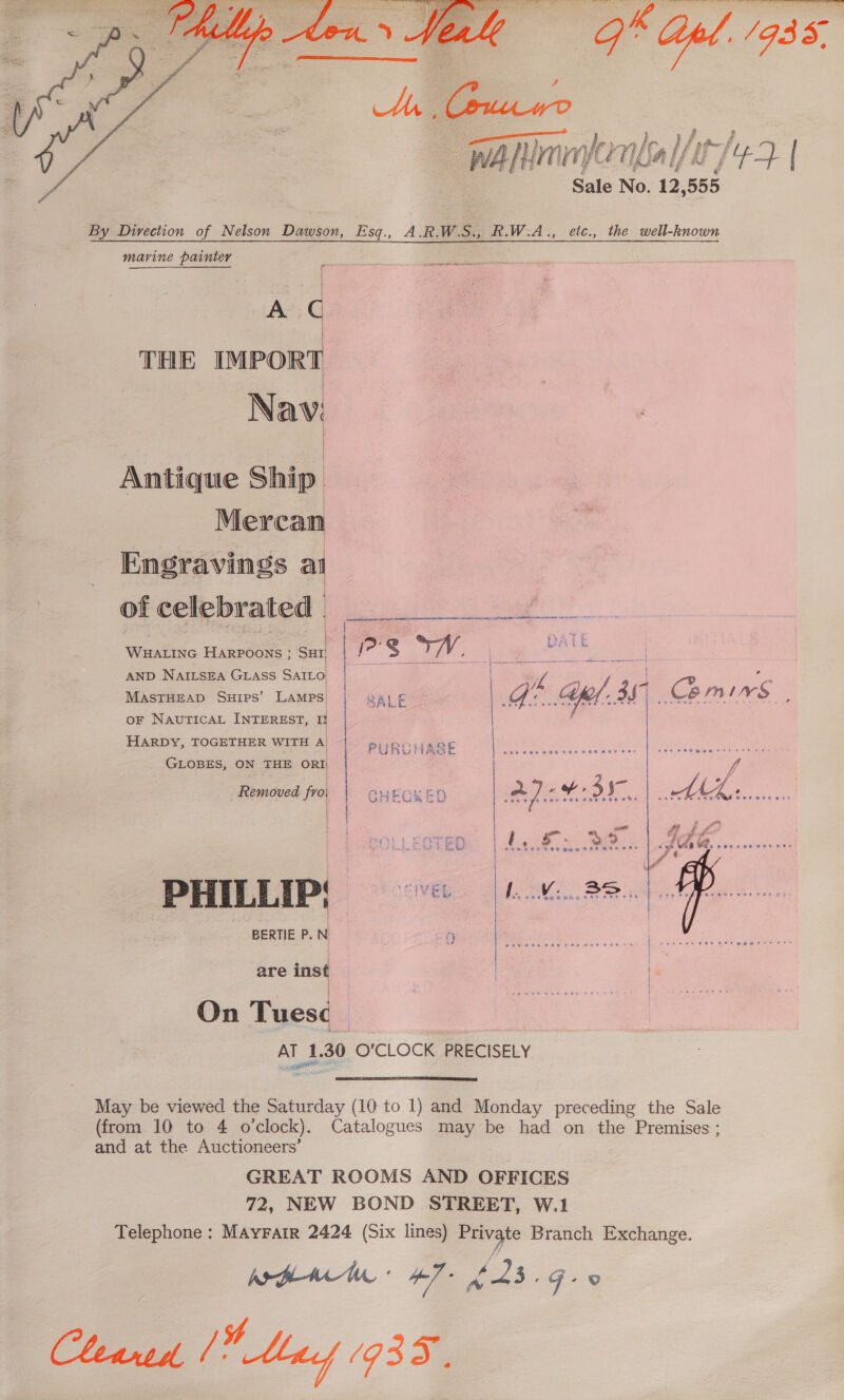   Veale 9 el. 1935, ‘ | _—_ es } : , f, a f | WARinndontal/l7/ 43 | &amp; Sale No. 12,555 By Direction of Nelson Dawson, Esq., A.R.W.S., R.W.A., etc., the well-known marine painter , ee a a in onrntonnn A C THE IMPORT Nav: Antique Ship Mercan Engravings al of celebrated |  ; WHALING HARPOONS ; SHI; | AND NAILSEA GLASS SAILO | MASTHEAD SuHIps’ LAMPS | oF NAUTICAL INTEREST, 0 | HARDY, TOGETHER WITH A | | SALE Gel a Comirs , GLOBES, ON THE ORI Removed froi  | Eeouleerepe | 2s.8:: PHILLIP, BERTIE P. N 7 9 We Ait  are inst On Tues¢ | AT 1.30 O'CLOCK PRECISELY  May be viewed the Saturday (10 to 1) and Monday preceding the Sale (from 10 to 4 o’clock). Catalogues may be had on the Premises; and at the Auctioneers’ GREAT RCOMS AND OFFICES 72, NEW BOND STREET, W.1 Telephone : MAYFAIR 2424 (Six lines) a Branch Exchange. Wi fLacl 4] LAs Gos Clenud [Y Mad (935.