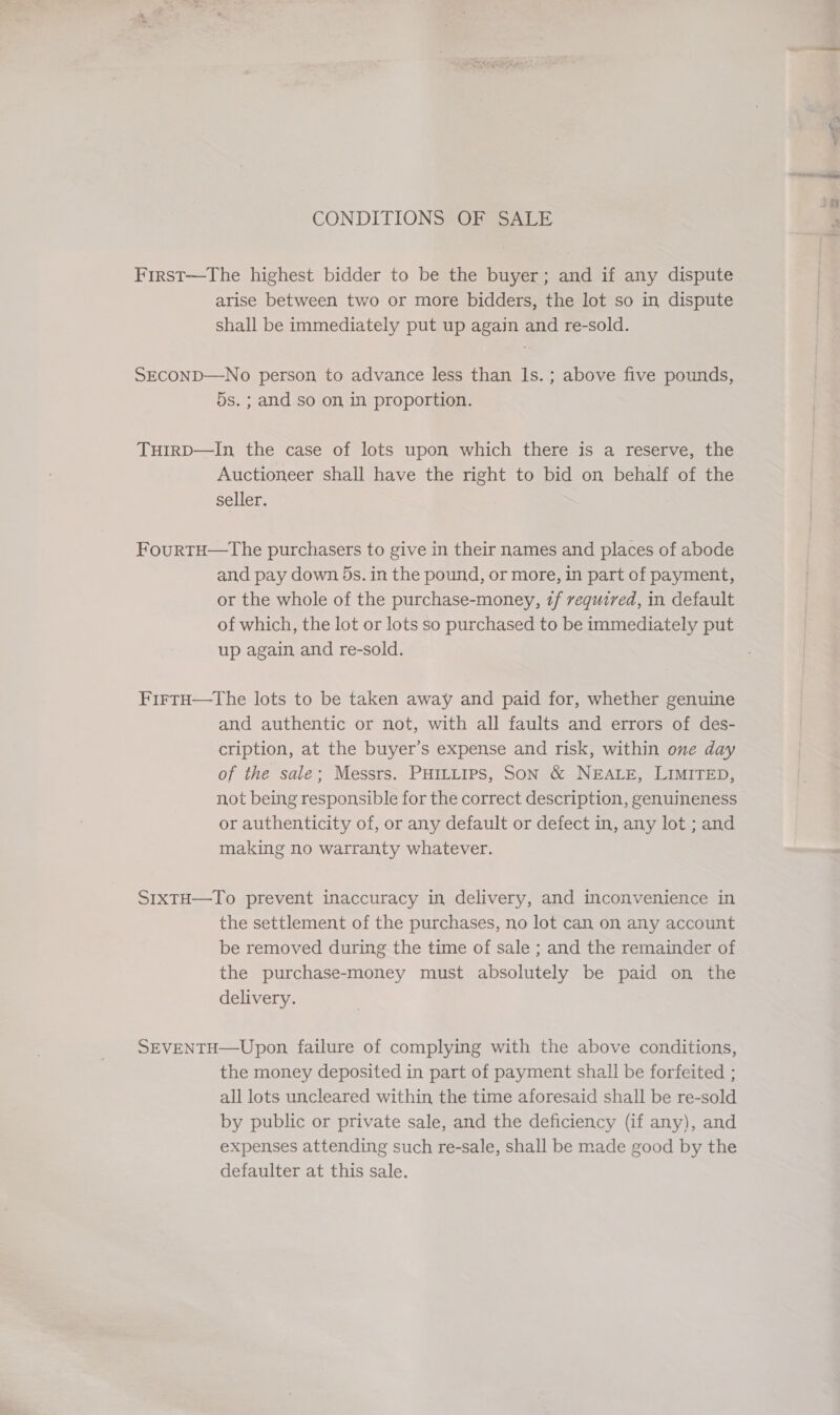 a CONDITIONS OF SALE First—The highest bidder to be the buyer; and if any dispute arise between two or more bidders, the lot so in dispute shall be immediately put up again and re-sold. SECOND—No person to advance less than ls. ; above five pounds, 5s. ; and so on in proportion. THIRD—In the case of lots upon which there is a reserve, the Auctioneer shall have the right to bid on behalf of the seller. FourtH—The purchasers to give in their names and places of abode and pay down 5s. in the pound, or more, in part of payment, or the whole of the purchase-money, zf required, in default of which, the lot or lots so purchased to be immediately put up again and re-sold. FirtH—the lots to be taken away and paid for, whether genuine and authentic or not, with all faults and errors of des- cription, at the buyer’s expense and risk, within one day of the sale; Messrs. PHILLIPS, SON &amp; NEALE, LIMITED, not being responsible for the correct description, genuineness or authenticity of, or any default or defect in, any lot ; and making no warranty whatever. S1xtH—-To prevent inaccuracy in delivery, and inconvenience in the settlement of the purchases, no lot can on any account be removed during the time of sale ; and the remainder of the purchase-money must absolutely be paid on the delivery. SEVENTH—Upon failure of complying with the above conditions, the money deposited in part of payment shall be forfeited ; all lots uncleared within the time aforesaid shall be re-sold by public or private sale, and the deficiency (if any), and expenses attending such re-sale, shall be made good by the defaulter at this sale.