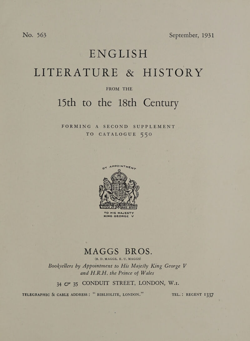 PING EDS iE Rev URE &amp; HISTOR Y FROM THE 15th to the 18th Century FORMING A SECOND SUPPLEMENT TO CATALOGUE 550  TO HIS MAJESTY KING GEORGE Vv MAGGS BROS. (B. D. MAGGS, E. U. MAGGS) Booksellers by Appointment to His Majesty King George V and H.R.H. the Prince of Wales 34 ¢» 35 CONDUIT STREET, LONDON, W.1. TELEGRAPHIC &amp; CABLE ADDRESS: ‘‘ BIBLIOLITE, LONDON.” TEL. : REGENT 1337