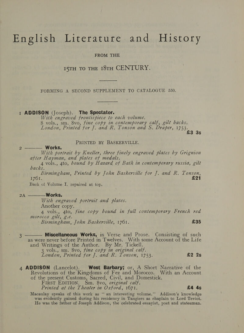 English Literature and History FROM THE I5TH TO THE 18TH CENTURY. FORMING A SECOND SUPPLEMENT TO CATALOGUE 550. 1 ADDISON (Joseph). The Spectator. With engraved frontispiece to each volume. 8 vols., sm. 8vo, fixe copy in contemporary calf, gilt backs. London, Printed for J. and R. Tonson and S. Draper, 1753, 3 3s PRINTED BY BASKERVILLE.   2 — Works. With portrait by Kneller, three finely engraved plates by Grignion after Hayman, and plates of medals. F fs vols., 4to, bound by Hazard of Bath in contemporary russia, gilt acks. Birmingham, Printed by John Baskerville for J. and R. Tonson, 1761. £21 Back of Volume I. repaired at top. 2A Works. With engraved portrait and plates. Another copy. 4 vols., 4to, fzme copy bound in full contemporary French red morocco gilt, g.é. Birmingham, John Baskerville, 1761. £35 3 Miscellaneous Works, in Verse and Prose. Consisting of such  as were never before Printed in Twelves. With some Account of the Life and Writings of the Author. By Mr. Tickell. 3 vols., sm. 8vo, five copy in original calf. London, Printed for J]. and R. Tonson, 1753. £2 2s 4 ADDISON (Lancelot). West Barbary; or, A Short Narrative of the Revolutions of the Kingdoms of Fez and Morocco. With an Account of the present Customs, Sacred, Civil, and Domestick. FIRST EDITION. Sm. 8vo, o7zginal calf. Printed at the Theater in Oxford, 1671. £4 4s Macaulay speaks of this work as ‘‘ an interesting volume.’’ Addison’s knowledge was evidently gained during his residency in Tangiers as chaplain to Lord Teviot. He was the father of Joseph Addison, the celebrated essayist, poet and statesman.