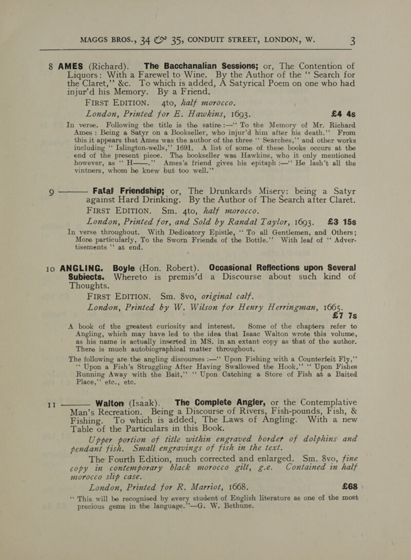 8 AMES (Richard). The Bacchanalian Sessions; or, The Contention of Liquors: With a Farewel to Wine. By the Author of the ‘‘ Search for the Claret,’’ &amp;c. To which is added, A Satyrical Poem on one who had injur’d his Memory. By a Friend. FIRST EDITION. 4to, half morocco. London, Printed for E. Hawkins, 1693. £4 4s In verse. Following the title is the satire:—‘* To the Memory of Mr. Richard Ames; Being a Satyr on a Bookseller, who injur’d him after his death.’’ From this it appears that Ames was the author of the three ‘‘ Searches,’’ and other works including ‘‘ Islington-wells,’’ 1691. A list of some of these books occurs at the end of the present piece. The bookseller was Hawkins, who it only mentioned however, as ‘‘ H .”’ Ames’s friend gives his epitaph :—‘‘ He lash’t all the vintners, whom he knew but too well.’’  o ———— Fatal Friendship; or, The Drunkards Misery: being a Satyr against Hard Drinking. By the Author of The Search after Claret. FIRST EDITION. Sm. 4to, half morocco. London, Printed for, and Sold by Randal Taylor, 1693. £3 15s In verse throughout. With Dedicatory Epistle, ‘‘ To all Gentlemen, and Others; More particularly, To the Sworn Friends of the Bottle.’’ With leaf of ‘‘ Adver- tisements ’’ at end. 10 ANGLING. Boyle (Hon. Robert). Occasional Reflections upon Several Subiects. Whereto is premis’d a Discourse about such kind of Thoughts. FIRST EDITION. Sm. 8vo, original calf. London, Printed by W. Wilson for Henry Herringman, 1605. £7 7s A book of the greatest curiosity and interest. Some of the chapters refer to Angling, which may have led to the idea that Isaac Walton wrote this volume, as his name is actually inserted in MS. in an extant copy as that of the author. There is much autobiographical matter throughout. The following are the angling discourses :—'‘ Upon Fishing with a Counterfeit Fly,’ ‘* Upon a Fish’s Struggling After Having Swallowed the Hook,’’ ‘‘ Upon Fishes Running Away with the Bait,’’ ‘‘ Upon Catching a Store of Fish at a Baited Place,’’ etc., etc. 11 ———— Walton (Isaak). The Complete Angler, or the Contemplative Man’s Recreation. Being a Discourse of Rivers, Fish-pounds, Fish, &amp; Fishing. To which is added, The Laws of Angling. With a new Table of the Particulars in this Book. Upper portion of title within engraved border of dolphins and pendant fish. Small engravings of fish in the text. The Fourth Edition, much corrected and enlarged. Sm. 8vo, fine copy in contemporary black morocco gilt, g.e. Contained in half morocco slip case. London, Printed for R. Marriot, 1668. £68 ‘‘ This will be recognised by every student of English literature as one of the most precious gems in the language.’’—G. W. Bethune.