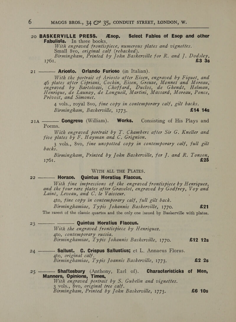 20 BASKERVILLE PRESS. A€sop._ Select Fables of Esop and other Fabulists. In three books, With engraved frontispiece, numerous plates and vignettes. Small 8vo, original calf (rebacked). Birmingham, Printed by John Baskerville for R. and J. ares: 1761. 3 3s 2I  Ariosto. Orlando Furioso (in Italian). With the portrait of Ariosto after Eisen, engraved by Fiquet, and 46 plates after Cipriani, Cochin, Ezsen, Greuze, Monnet and Moreau, engraved by Bartolozat, Choffard, Duclos, ‘de Ghendt, Helman, Henrique, de Launay, de Longueil, Martini, Massard, Moreau, Ponce, Prévost, and Simonet. 4 vols., royal 8vo, fine copy in contemporary calf, gilt backs. Birmingham, Baskerville, 1773. £14 14s 21A  Congreve (William). Works. Consisting of His Plays and Poems. With engraved portrait by T. Chambers after Sir G. Kneller and five plates by F. Hayman and C. Grignion. 3 vols., 8vo, fine unspotted copy in contemporary calf, full gilt backs. Birmingham, Printed by John Baskerville, for J. and R. Tonson, 1761. £25 WITH ALL THE PLATES. 22 ——_—- Horace. Quintus Horatius Flaccus, With fine impressions of the engraved frontispiece by Henriquez, and the four rare plates after Gravelot, engraved by Godfrey, Me and Lainé, Leveau, and C. le Vaisseur. 4to, fine copy in contemporary calf, full gilt back. Birminghamiae, Typis Johannis Baskerville, 1770. £21 The rarest of the classic quartos and the only one issued by Baskerville with plates. Quintus Horatius Flaccus. With the engraved frontispiece by Henriques. 4to, contemporary russia. Birminghamiae, Typis Johannis Baskerville, 1770. £12 12s   Sallust. C. Crispus Sallustius; et L. Annaeus Florus. Ato, original calf. Birminghamiae, Typis Joannis Baskerville, 1773. £2 2s  24  Shaftesbury (Anthony, Earl of). Characteristicks of Men, Manners, Opinions, Times, With engraved portrait by S. Gubelin and vignettes. vols., 8vo, orzginal tree calf. ermingham, Printed by John Baskerville, 1773. £6 10s 25